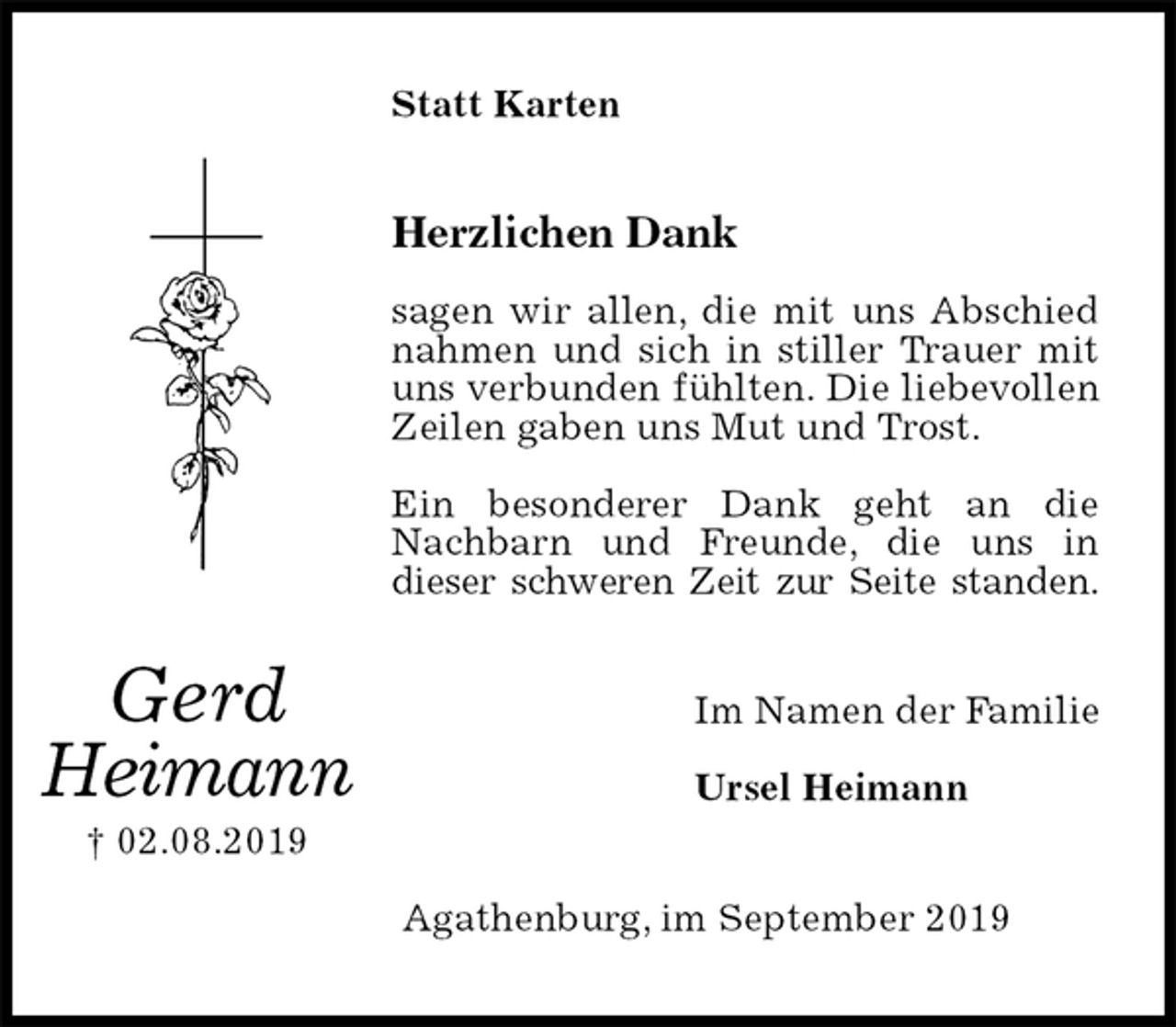 <p>Statt Karten<br />Herzlichen Dank</p><p>sagen wir allen, die mit uns Abschied nahmen und sich in stiller Trauer mit uns verbunden fühlten. Die liebevollen Zeilen gaben uns Mut und Trost.</p><p>Ein besonderer Dank geht an die Nachbarn und Freunde, die uns in<br />dieser schweren Zeit zur Seite standen.<br />Im Namen der Familie</p><p>Ursel Heimann<br />Agathenburg, im September 2019</p><p>Gerd<br />Heimann<br />† 02.08.2019</p>
