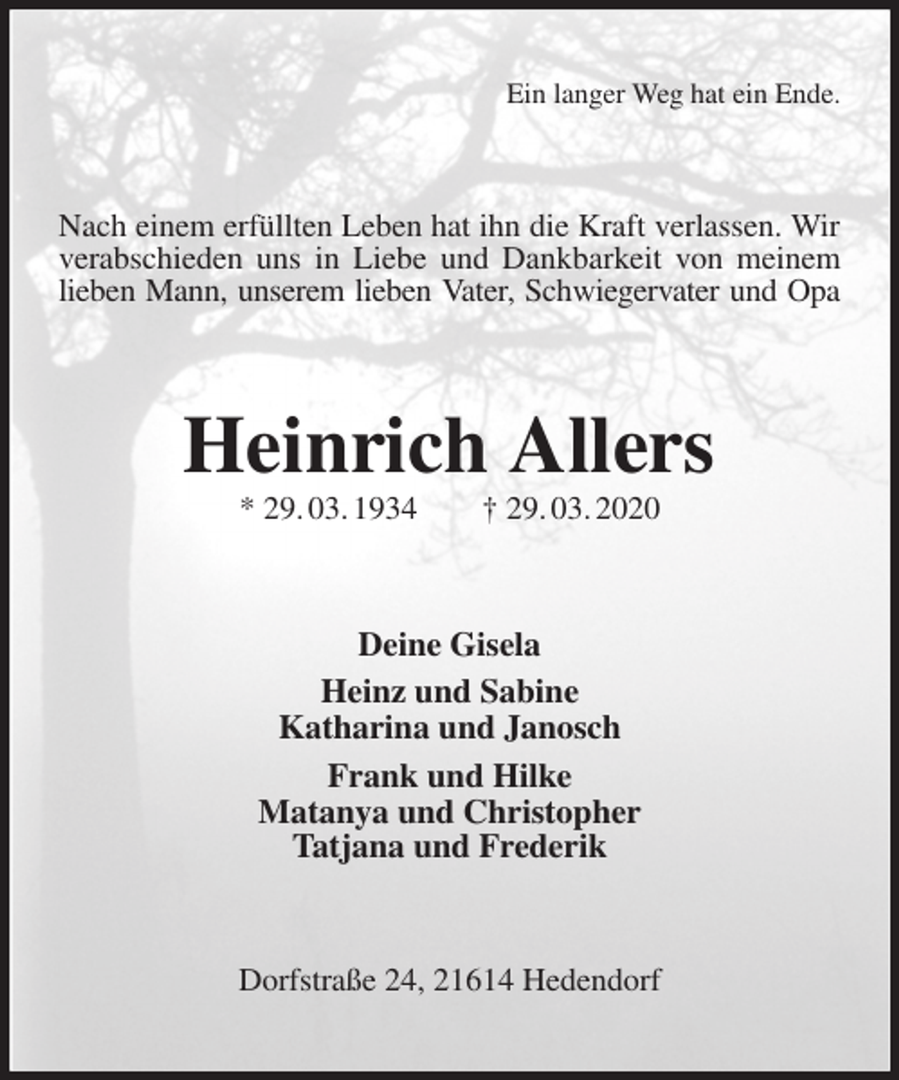 <p>Ein langer Weg hat ein Ende.<br />Nach einem erfüllten Leben hat ihn die Kraft verlassen. Wir verabschieden uns in Liebe und Dankbarkeit von meinem lieben Mann, unserem lieben Vater, Schwiegervater und Opa<br />Heinrich Allers<br />* 29. 03. 1934 † 29. 03. 2020<br />Deine Gisela<br />Heinz und Sabine<br />Katharina und Janosch<br />Frank und Hilke<br />Matanya und Christopher<br />Tatjana und Frederik<br />Dorfstraße 24, 21614 Hedendorf</p>