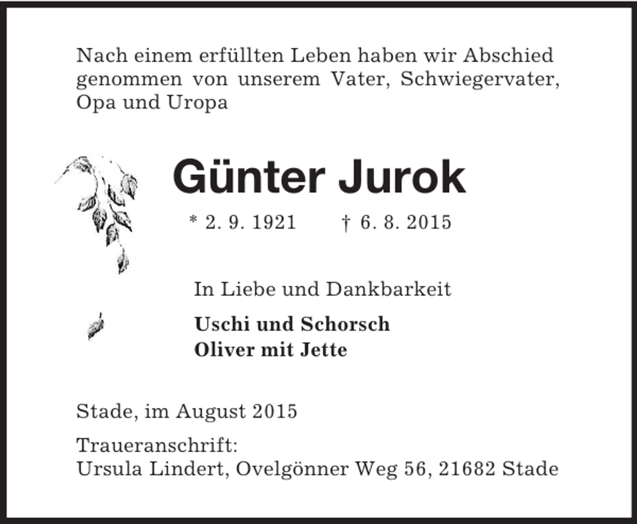 <p>Nach einem erfüllten Leben haben wir Abschied<br />genommen von unserem Vater, Schwiegervater,<br />Opa und Uropa<br />Günter Jurok<br />* 2. 9. 1921 † 6. 8. 2015<br />In Liebe und Dankbarkeit<br />Uschi und Schorsch<br />Oliver mit Jette<br />Stade, im August 2015<br />Traueranschrift:<br />Ursula Lindert, Ovelgönner Weg 56, 21682 Stade</p>