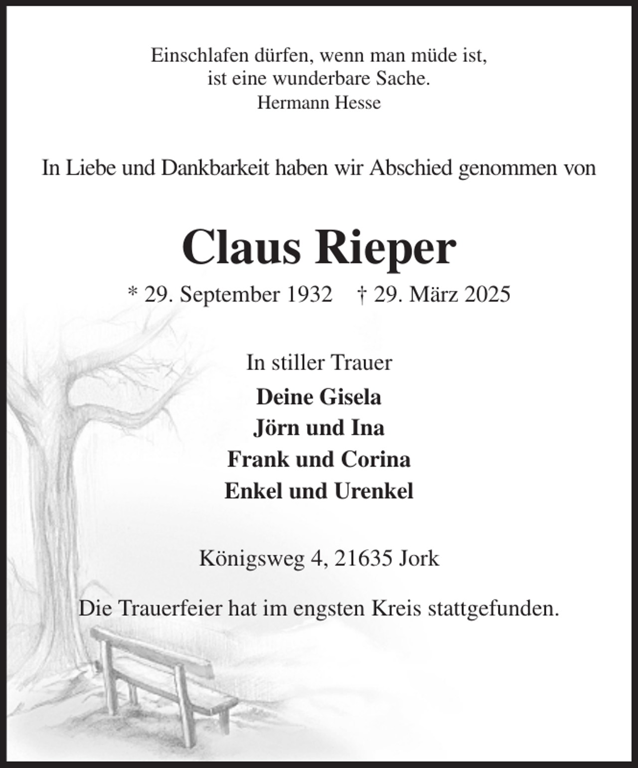 <p>Einschlafen dürfen, wenn man müde ist,<br />ist eine wunderbare Sache.<br />Hermann Hesse<br />In Liebe und Dankbarkeit haben wir Abschied genommen von<br />Claus Rieper<br />* 29. September 1932 † 29. März 2025<br />In stiller Trauer<br />Deine Gisela<br />Jörn und Ina<br />Frank und Corina<br />Enkel und Urenkel<br />Königsweg 4, 21635 Jork<br />Die Trauerfeier hat im engsten Kreis stattgefunden.</p>