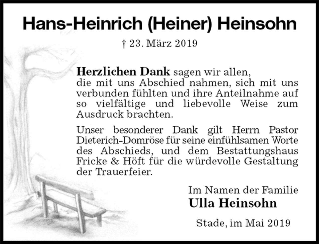 <p>Hans-Heinrich (Heiner) Heinsohn<br />† 23. März 2019<br />Herzlichen Dank sagen wir allen,<br />die mit uns Abschied nahmen, sich mit uns verbunden fühlten und ihre Anteilnahme auf so vielfältige und liebevolle Weise zum<br />Ausdruck brachten.<br />Unser besonderer Dank gilt Herrn Pastor<br />Dieterich-Domröse für seine einfühlsamen Worte des Abschieds, und dem Bestattungshaus<br />Fricke &amp; Höft für die würdevolle Gestaltung der Trauerfeier.<br />Im Namen der Familie<br />Ulla Heinsohn<br />Stade, im Mai 2019</p>