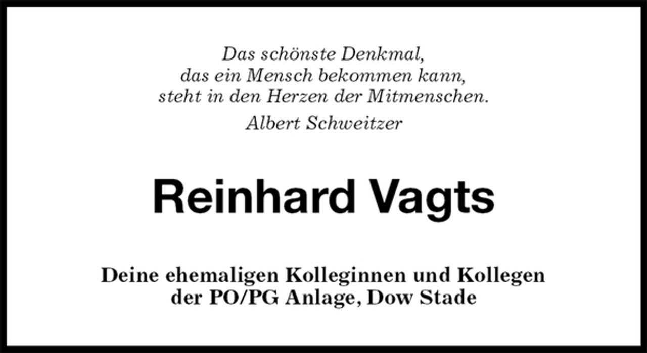 <p>Das schönste Denkmal,<br />das ein Mensch bekommen kann,<br />steht in den Herzen der Mitmenschen.<br />Albert Schweitzer<br />Reinhard Vagts<br />Deine ehemaligen Kolleginnen und Kollegen<br />der PO/PG Anlage, Dow Stade</p>