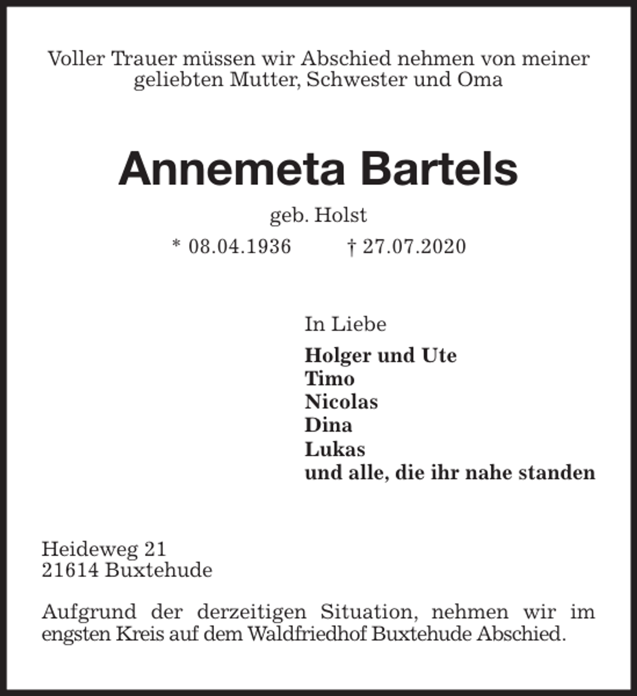 <p>Voller Trauer müssen wir Abschied nehmen von meiner geliebten Mutter, Schwester und Oma<br />Annemeta Bartels<br />geb. Holst<br />* 08.04.1936 † 27.07.2020<br />In Liebe<br />Holger und Ute<br />Timo<br />Nicolas<br />Dina<br />Lukas<br />und alle, die ihr nahe standen<br />Heideweg 21<br />21614 Buxtehude</p>
<p>Aufgrund der derzeitigen Situation, nehmen wir im engsten Kreis auf dem Waldfriedhof Buxtehude Abschied.</p>