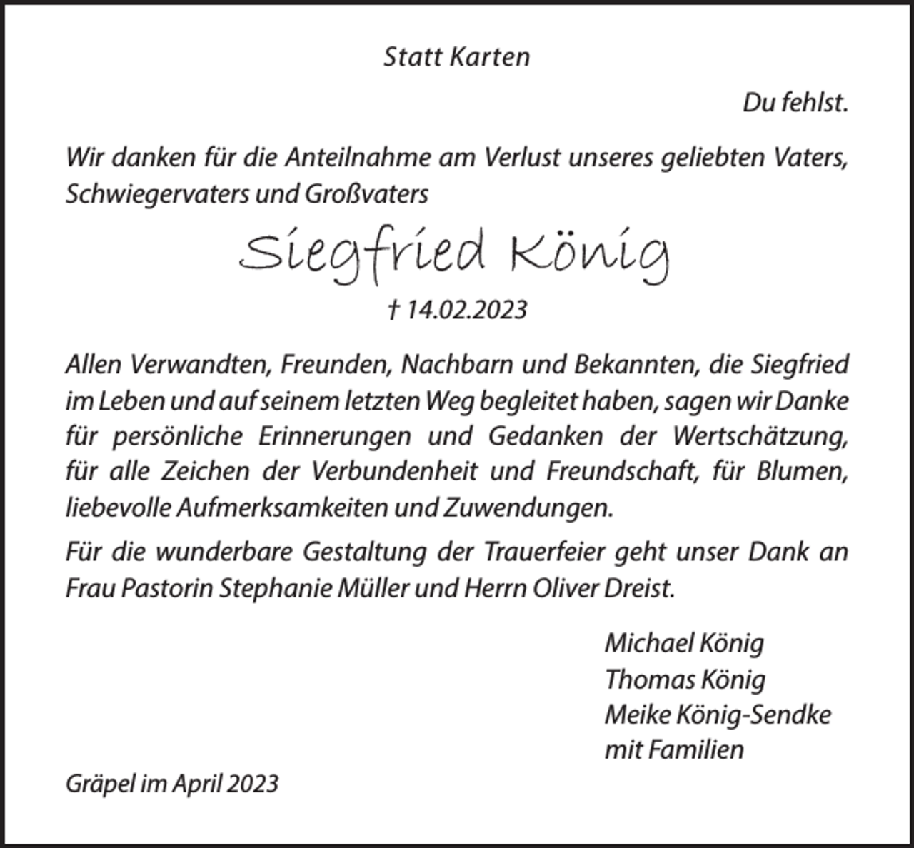 <p>Statt Karten<br />Du fehlst.<br />Wir danken für die Anteilnahme am Verlust unseres<br />geliebten Vaters, Schwiegervaters und Großvaters<br />Siegfried König<br />† 14.02.2023<br />Allen Verwandten, Freunden, Nachbarn und Bekannten, die Siegfried im Leben und auf seinem letzten Weg begleitet<br />haben, sagen wir Danke für persönliche Erinnerungen und<br />Gedanken der Wertschätzung,<br />für alle Zeichen der Verbundenheit und Freundschaft, für<br />Blumen, liebevolle Aufmerksamkeiten und Zuwendungen.<br />Für die wunderbare Gestaltung der Trauerfeier geht unser Dank an Frau Pastorin Stephanie Müller und Herrn Oliver Dreist.<br />Michael König<br />Thomas König<br />Meike König-Sendke<br />mit Familien<br />Gräpel im April 2023</p>