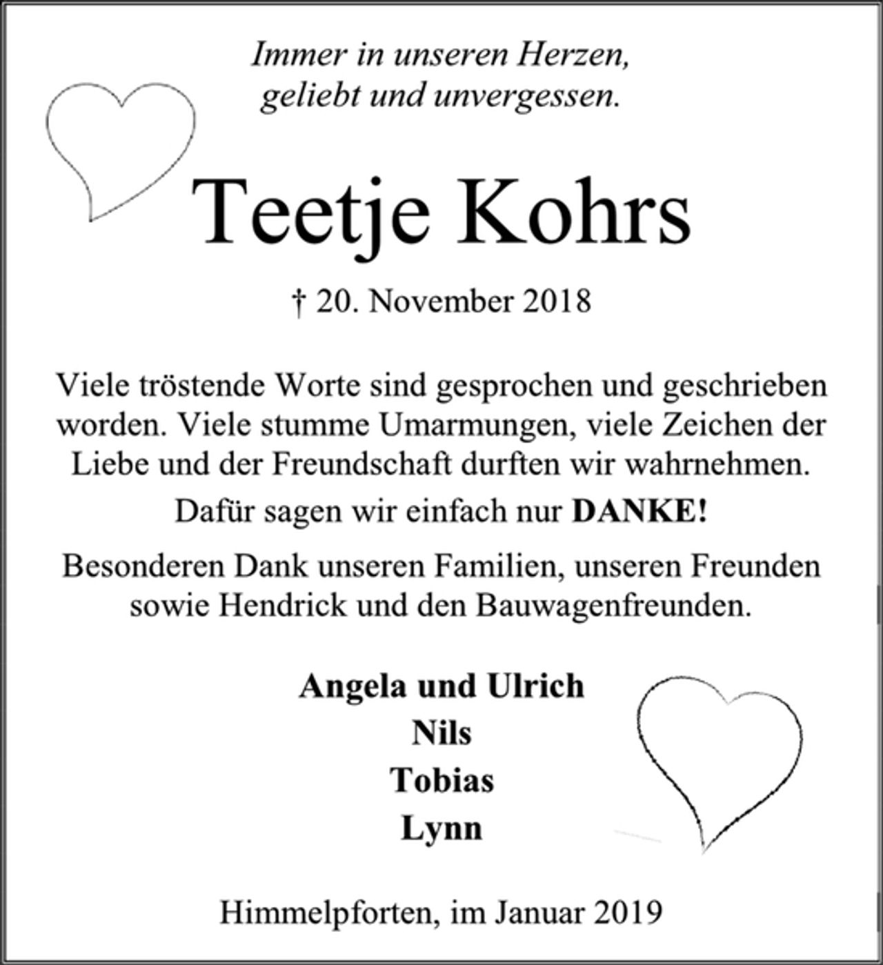 <p>Immer in unseren Herzen,<br />geliebt und unvergessen.<br />Teetje Kohrs<br />† 20. November 2018<br />Viele tröstende Worte sind gesprochen und geschrieben<br />worden. Viele stumme Umarmungen, viele Zeichen der<br />Liebe und der Freundschaft durften wir wahrnehmen.<br />Dafür sagen wir einfach nur DANKE!<br />Besonderen Dank unseren Familien, unseren Freunden<br />sowie Hendrick und den Bauwagenfreunden.<br />Angela und Ulrich<br />Nils<br />Tobias<br />Lynn<br />Himmelpforten, im Januar 2019</p>