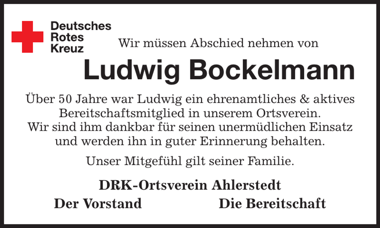 <p>Wir müssen Abschied nehmen von<br />Ludwig Bockelmann<br />Über 50 Jahre war Ludwig ein ehrenamtliches &amp; aktives Bereitschaftsmitglied in unserem Ortsverein.<br />Wir sind ihm dankbar für seinen unermüdlichen Einsatz und werden ihn in guter Erinnerung behalten.<br />Unser Mitgefühl gilt seiner Familie.<br />DRK-Ortsverein Ahlerstedt<br />Der Vorstand Die Bereitschaft</p>