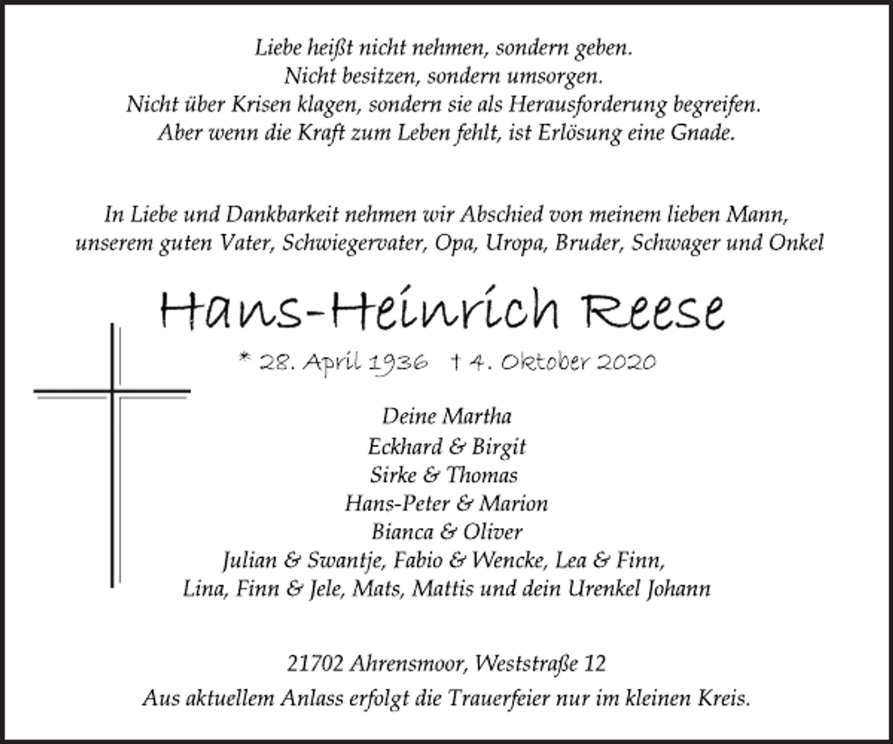 <p>Liebe heißt nicht nehmen, sondern geben.<br />Nicht besitzen, sondern umsorgen.<br />Nicht über Krisen klagen, sondern sie als Herausforderung begreifen. Aber wenn die Kraft zum Leben fehlt, ist Erlösung eine Gnade.<br />In Liebe und Dankbarkeit nehmen wir Abschied von meinem lieben Mann,<br />unserem guten Vater, Schwiegervater, Opa, Uropa, Bruder, Schwager und Onkel<br />Hans-Heinrich Reese<br />* 28. April 1936 † 4. Oktober 2020<br />Deine Martha<br />Eckhard &amp; Birgit<br />Sirke &amp; Thomas<br />Hans-Peter &amp; Marion<br />Bianca &amp; Oliver<br />Julian &amp; Swantje, Fabio &amp; Wencke, Lea &amp; Finn,<br />Lina, Finn &amp; Jele, Mats, Mattis und dein Urenkel Johann<br />21702 Ahrensmoor, Weststraße 12<br />Aus aktuellem Anlass erfolgt die Trauerfeier nur im kleinen Kreis.</p>