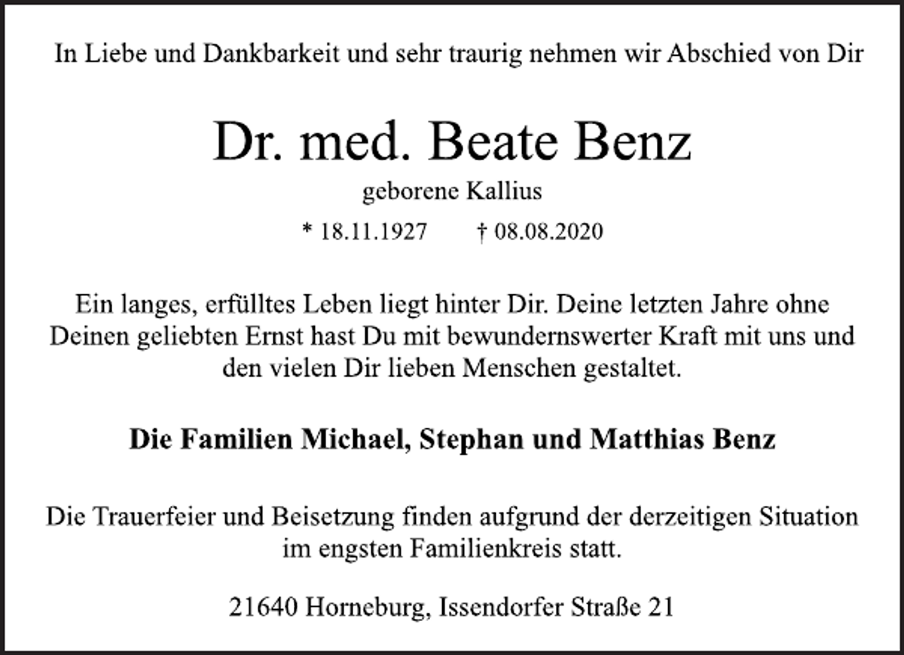 <p>In Liebe und Dankbarkeit und sehr traurig nehmen wir Abschied von Dir<br />Dr. med. Beate Benz<br />geborene Kallius<br />* 18.11.1927 † 08.08.2020<br />Ein langes, erfülltes Leben liegt hinter Dir. Deine letzten Jahre ohne<br />Deinen geliebten Ernst hast Du mit bewundernswerter Kraft mit uns und<br />den vielen Dir lieben Menschen gestaltet.<br />Die Familien Michael, Stephan und Matthias Benz<br />Die Trauerfeier und Beisetzung finden aufgrund der derzeitigen Situation<br />im engsten Familienkreis statt.<br />21640 Horneburg, Issendorfer Straße 21</p>