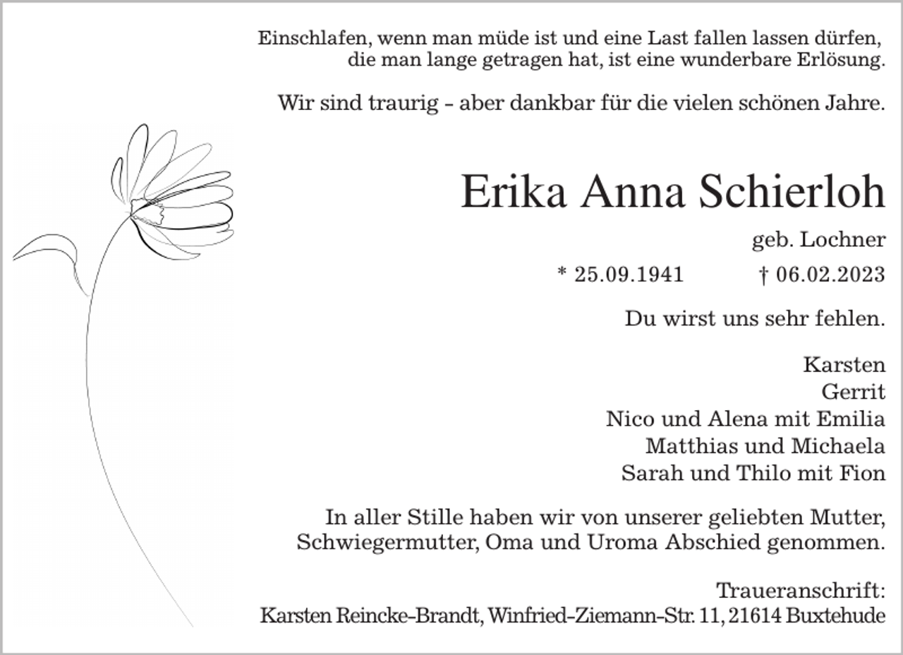 <p>Einschlafen, wenn man müde ist und eine Last fallen lassen dürfen,<br />die man lange getragen hat, ist eine wunderbare Erlösung.<br />Wir sind traurig - aber dankbar für die vielen schönen Jahre.</p><p>Erika Anna Schierloh<br />geb. Lochner<br />* 25.09.1941 † 06.02.2023<br />Du wirst uns sehr fehlen.<br />Karsten<br />Gerrit<br />Nico und Alena mit Emilia<br />Matthias und Michaela<br />Sarah und Thilo mit Fion<br />In aller Stille haben wir von unserer geliebten Mutter,<br />Schwiegermutter, Oma und Uroma Abschied genommen.</p><p>Traueranschrift:<br />Karsten Reincke-Brandt, Winfried-Ziemann-Str. 11, 21614 Buxtehude</p>