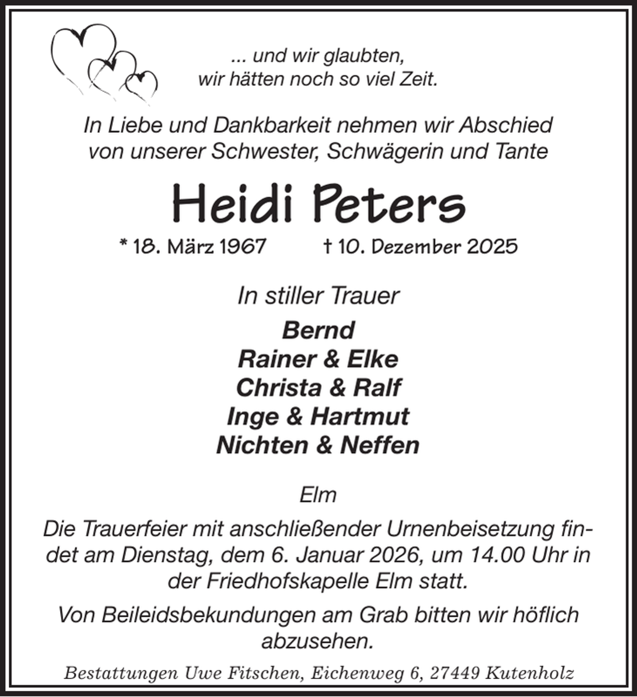 <p>... und wir glaubten,<br />wir hätten noch so viel Zeit.<br />In Liebe und Dankbarkeit nehmen wir Abschied<br />von unserer Schwester, Schwägerin und Tante<br />Heidi Peters<br />* 18. März 1967 † 10. Dezember 2025<br />In stiller Trauer<br />Bernd<br />Rainer &amp; Elke<br />Christa &amp; Ralf<br />Inge &amp; Hartmut<br />Nichten &amp; Neffen<br />Elm</p><p>Die Trauerfeier mit anschließender Urnenbeisetzung findet am Dienstag, dem 6. Januar 2026, um 14.00 Uhr in der Friedhofskapelle Elm statt.<br />Von Beileidsbekundungen am Grab bitten wir höflich<br />abzusehen.<br />Bestattungen Uwe Fitschen, Eichenweg 6, 27449 Kutenholz</p>