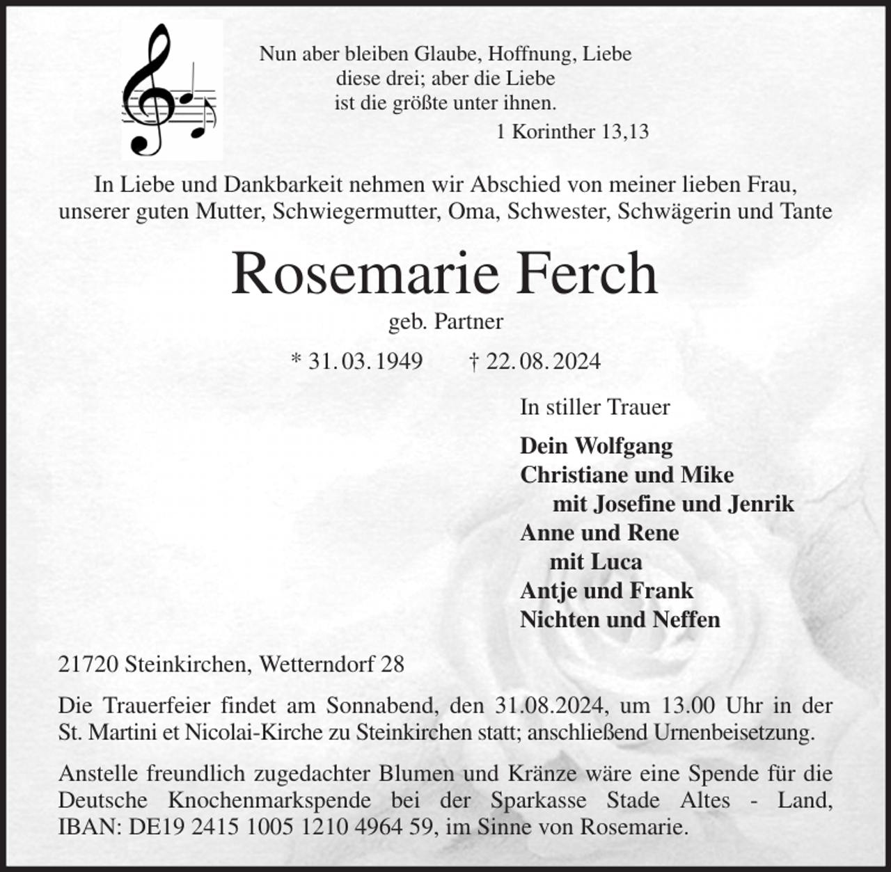 <p>Nun aber bleiben Glaube, Hoffnung, Liebe<br />diese drei; aber die Liebe<br />ist die größte unter ihnen.<br />1 Korinther 13,13<br />In Liebe und Dankbarkeit nehmen wir Abschied von meiner lieben Frau,<br />unserer guten Mutter, Schwiegermutter, Oma, Schwester, Schwägerin und Tante<br />Rosemarie Ferch<br />geb. Partner<br />* 31. 03. 1949 † 22. 08. 2024<br />In stiller Trauer<br />Dein Wolfgang<br />Christiane und Mike<br />mit Josefine und Jenrik<br />Anne und Rene<br />mit Luca<br />Antje und Frank<br />Nichten und Neffen<br />21720 Steinkirchen, Wetterndorf 28<br />Die Trauerfeier findet am Sonnabend, den 31.08.2024, um 13.00 Uhr in der<br />St. Martini et Nicolai-Kirche zu Steinkirchen statt; anschließend Urnenbeisetzung.<br />Anstelle freundlich zugedachter Blumen und Kränze wäre eine Spende für die<br />Deutsche Knochenmarkspende bei der Sparkasse Stade Altes - Land,<br />IBAN: DE19 2415 1005 1210 4964 59, im Sinne von Rosemarie.</p>