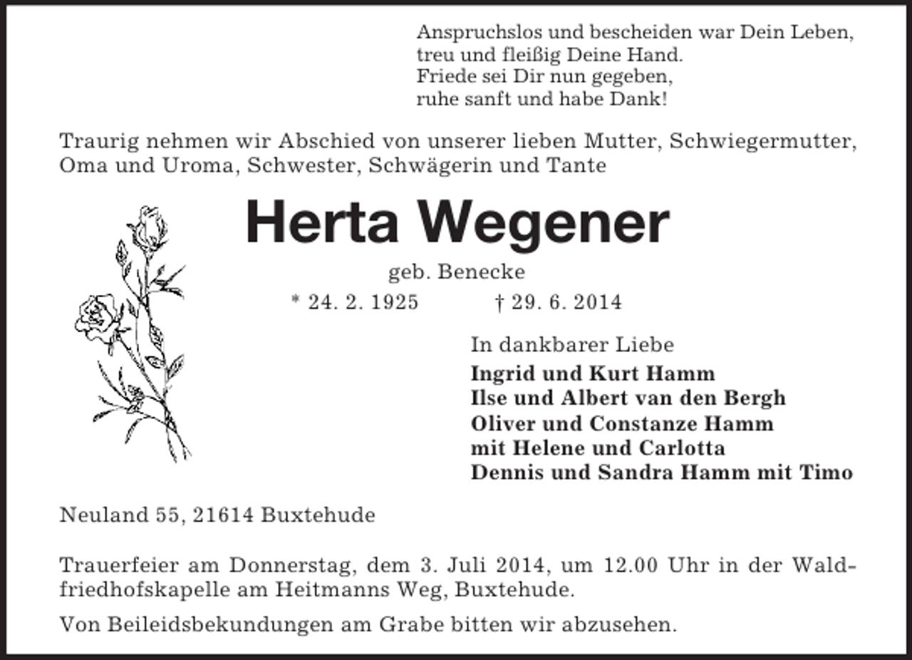 <p>Anspruchslos und bescheiden war Dein Leben,<br />treu und fleißig Deine Hand.<br />Friede sei Dir nun gegeben,<br />ruhe sanft und habe Dank!<br />Traurig nehmen wir Abschied von unserer lieben Mutter, Schwiegermutter, Oma und Uroma, Schwester, Schwägerin und Tante<br />Herta Wegener<br />geb. Benecke<br />* 24. 2. 1925 † 29. 6. 2014<br />In dankbarer Liebe<br />Ingrid und Kurt Hamm<br />Ilse und Albert van den Bergh<br />Oliver und Constanze Hamm<br />mit Helene und Carlotta<br />Dennis und Sandra Hamm mit Timo<br />Neuland 55, 21614 Buxtehude</p><p>Trauerfeier am Donnerstag, dem 3. Juli 2014, um 12.00 Uhr in der Waldfriedhofskapelle am Heitmanns Weg, Buxtehude.<br />Von Beileidsbekundungen am Grabe bitten wir abzusehen.</p>