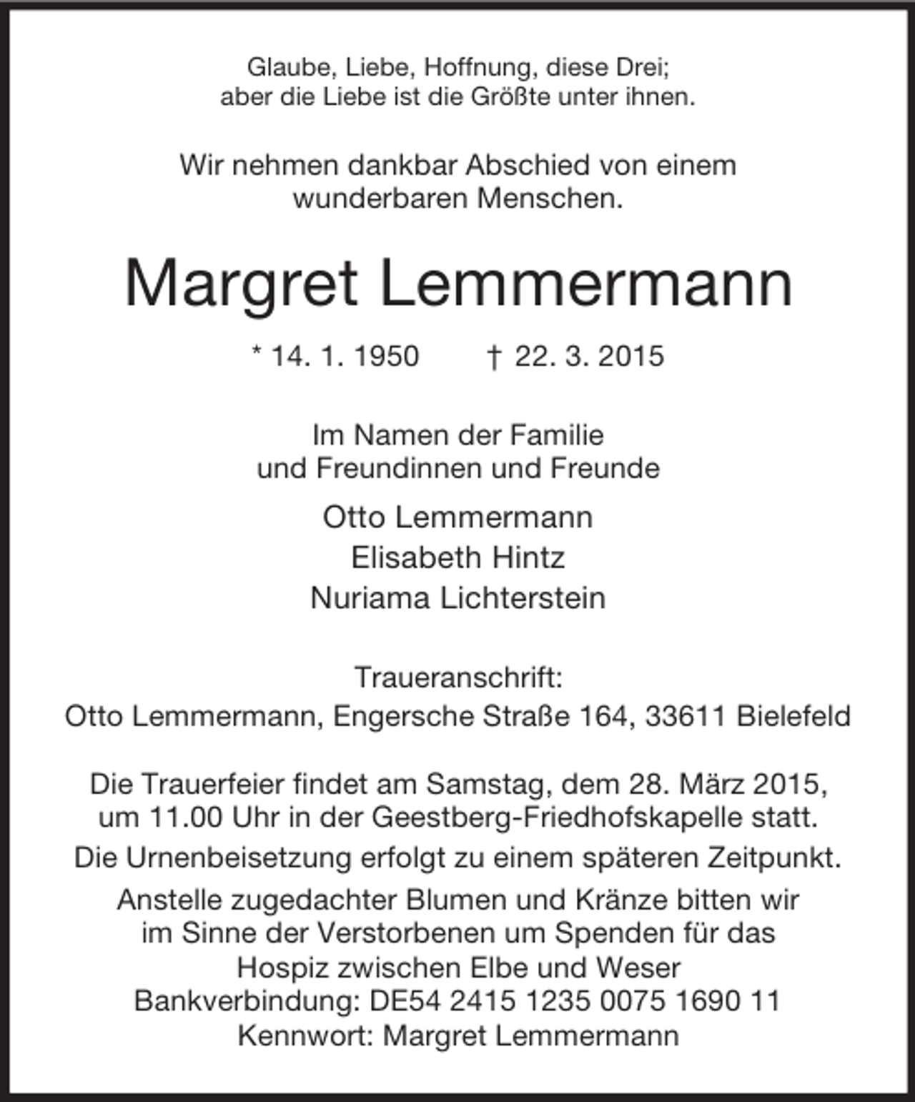 <p>Glaube, Liebe, Hoffnung, diese Drei;<br />aber die Liebe ist die Größte unter ihnen.<br />Wir nehmen dankbar Abschied von einem<br />wunderbaren Menschen.<br />Margret Lemmermann<br />* 14. 1. 1950 † 22. 3. 2015<br />Im Namen der Familie<br />und Freundinnen und Freunde<br />Otto Lemmermann<br />Elisabeth Hintz<br />Nuriama Lichterstein<br />Traueranschrift:<br />Otto Lemmermann, Engersche Straße 164, 33611 Bielefeld</p><p>Die Trauerfeier findet am Samstag, dem 28. März 2015,<br />um 11.00 Uhr in der Geestberg-Friedhofskapelle statt.<br />Die Urnenbeisetzung erfolgt zu einem späteren Zeitpunkt.<br />Anstelle zugedachter Blumen und Kränze bitten wir<br />im Sinne der Verstorbenen um Spenden für das<br />Hospiz zwischen Elbe und Weser<br />Bankverbindung: DE54 2415 1235 0075 1690 11<br />Kennwort: Margret Lemmermann</p>