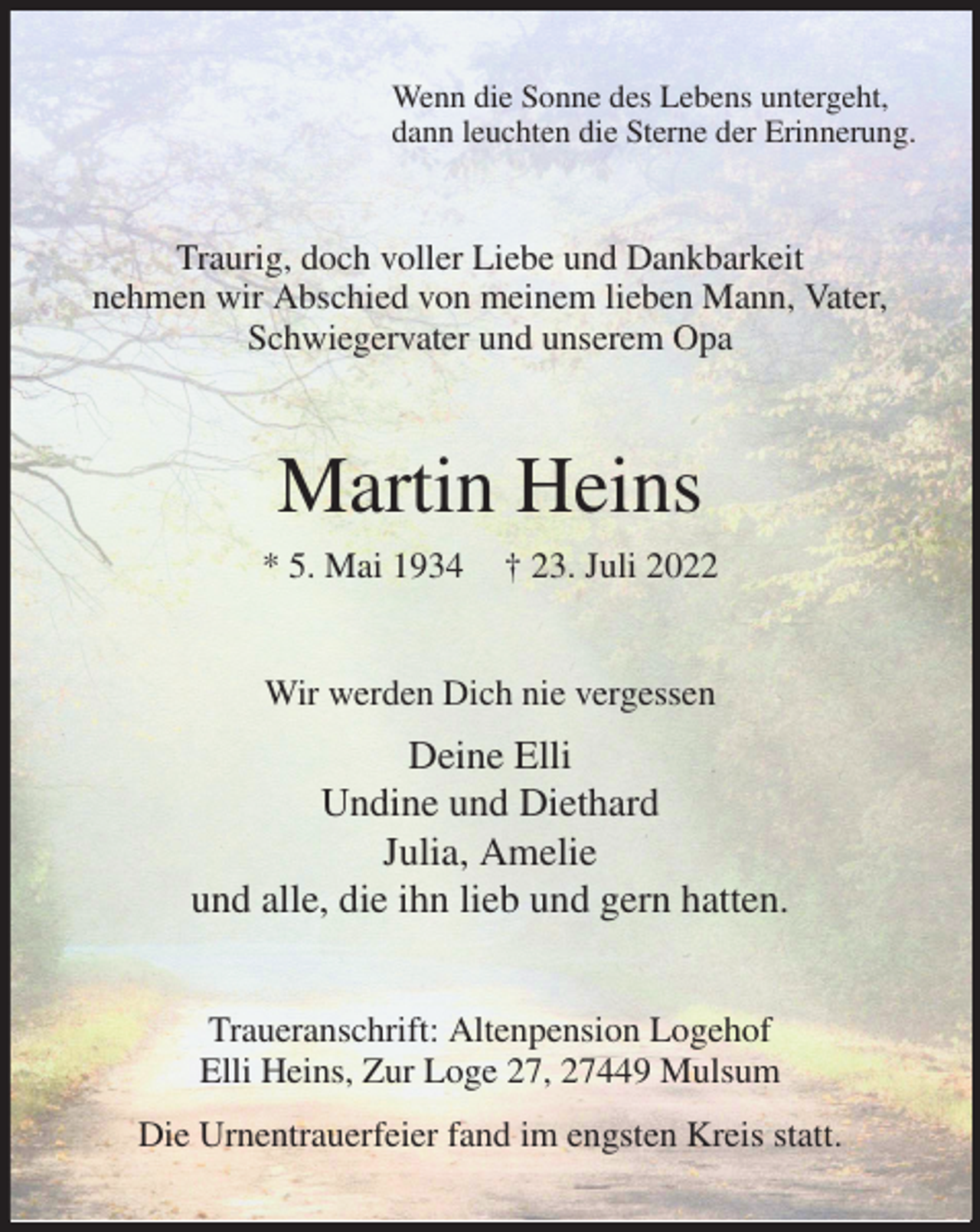<p>Wenn die Sonne des Lebens untergeht,<br />dann leuchten die Sterne der Erinnerung.<br />Traurig, doch voller Liebe und Dankbarkeit<br />nehmen wir Abschied von meinem lieben Mann, Vater, Schwiegervater und unserem Opa<br />Martin Heins<br />* 5. Mai 1934 † 23. Juli 2022<br />Wir werden Dich nie vergessen<br />Deine Elli<br />Undine und Diethard<br />Julia, Amelie<br />und alle, die ihn lieb und gern hatten.<br />Traueranschrift: Altenpension Logehof<br />Elli Heins, Zur Loge 27, 27449 Mulsum<br />Die Urnentrauerfeier fand im engsten Kreis statt.</p>