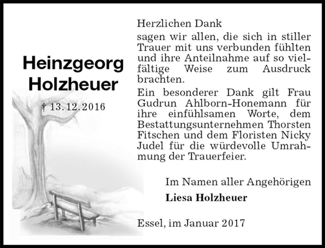 <p>Herzlichen Dank<br />sagen wir allen, die sich in stiller Trauer mit uns verbunden fühlten und ihre Anteilnahme auf so vielfältige Weise zum Ausdruck brachten.<br />Ein besonderer Dank gilt Frau Gudrun Ahlborn-Honemann für ihre einfühlsamen Worte, dem<br />Bestattungsunternehmen Thorsten Fitschen und dem Floristen Nicky Judel für die würdevolle Umrahmung der Trauerfeier.<br />Im Namen aller Angehörigen<br />Liesa Holzheuer<br />Essel, im Januar 2017<br />Heinzgeorg<br />Holzheuer<br />† 13. 12. 2016</p>