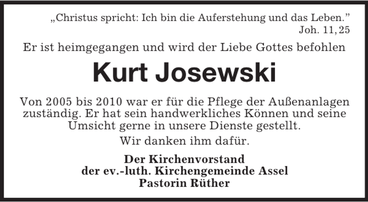 <p>„Christus spricht: Ich bin die Auferstehung und das Leben.”<br />Joh. 11, 25<br />Er ist heimgegangen und wird der Liebe Gottes befohlen<br />Kurt Josewski<br />Von 2005 bis 2010 war er für die Pflege der Außenanlagen zuständig. Er hat sein handwerkliches Können und seine Umsicht gerne in unsere Dienste gestellt.<br />Wir danken ihm dafür.<br />Der Kirchenvorstand<br />der ev.-luth. Kirchengemeinde Assel<br />Pastorin Rüther</p>