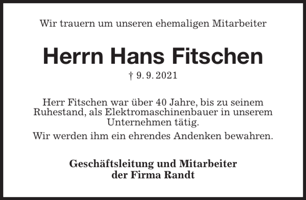 <p>Wir trauern um unseren ehemaligen Mitarbeiter<br />Herrn Hans Fitschen<br />† 9. 9. 2021<br />Herr Fitschen war über 40 Jahre, bis zu seinem<br />Ruhestand, als Elektromaschinenbauer in unserem<br />Unternehmen tätig.<br />Wir werden ihm ein ehrendes Andenken bewahren.<br />Geschäftsleitung und Mitarbeiter<br />der Firma Randt</p>
