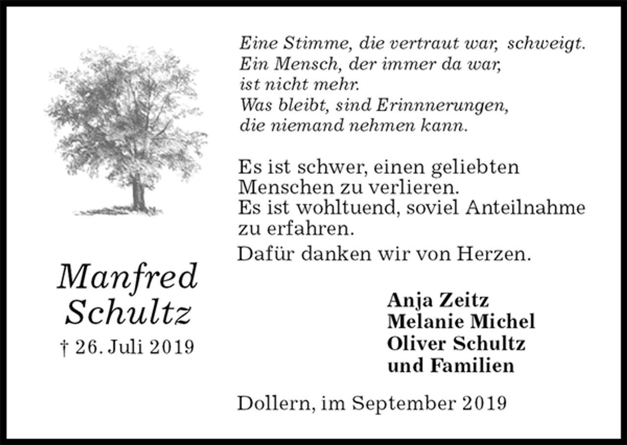 <p>Eine Stimme, die vertraut war, schweigt.<br />Ein Mensch, der immer da war,<br />ist nicht mehr.<br />Was bleibt, sind Erinnnerungen,<br />die niemand nehmen kann.<br />Es ist schwer, einen geliebten<br />Menschen zu verlieren.<br />Es ist wohltuend, soviel Anteilnahme zu erfahren.<br />Dafür danken wir von Herzen.<br />Anja Zeitz<br />Melanie Michel<br />Oliver Schultz<br />und Familien<br />Dollern, im September 2019<br />Manfred<br />Schultz<br />† 26. Juli 2019</p>