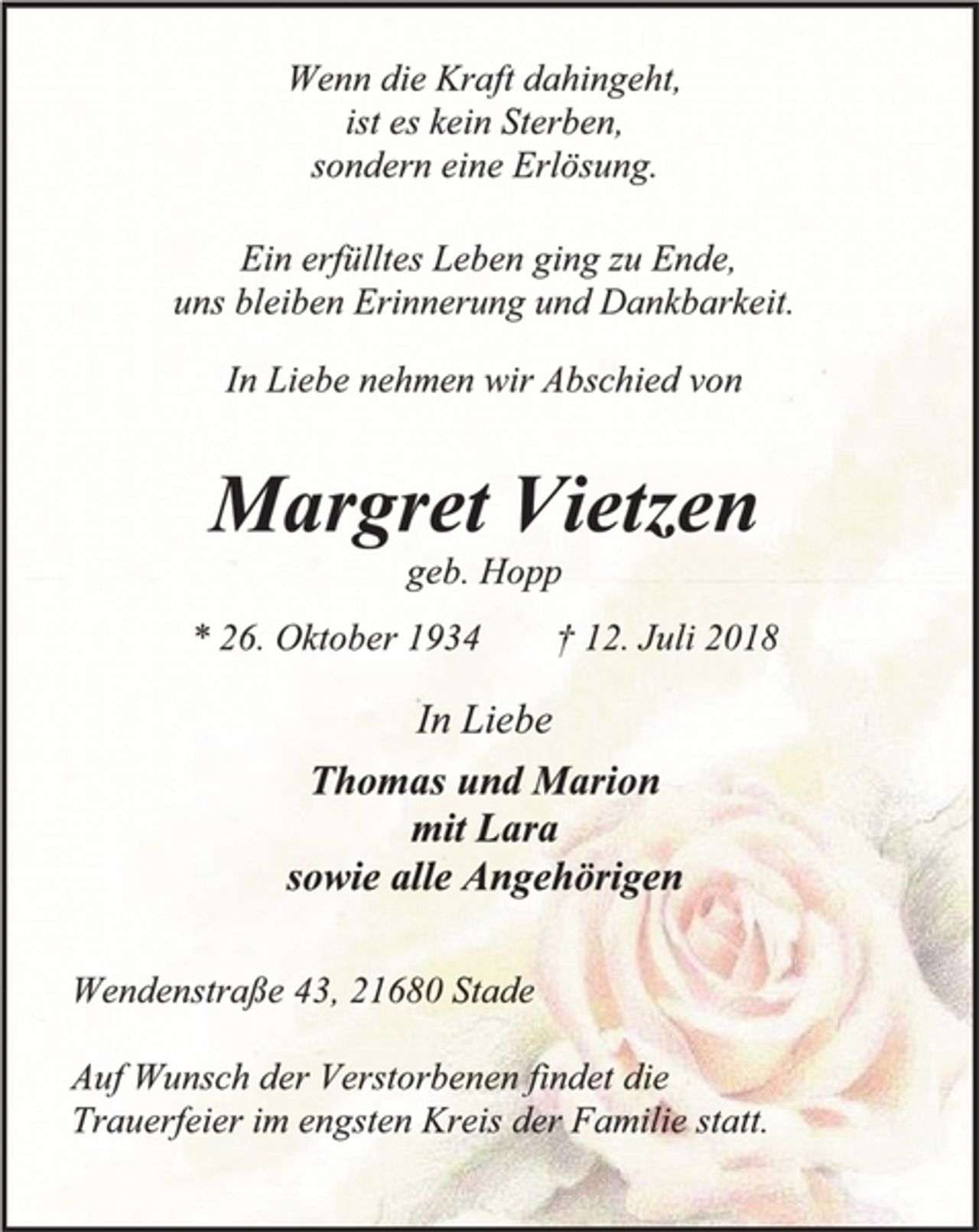 <p>Wenn die Kraft dahingeht,<br />ist es kein Sterben,<br />sondern eine Erlösung.<br />Ein erfülltes Leben ging zu Ende,<br />uns bleiben Erinnerung und Dankbarkeit.<br />In Liebe nehmen wir Abschied von<br />Margret Vietzen<br />geb. Hopp<br />* 26. Oktober 1934 † 12. Juli 2018<br />In Liebe<br />Thomas und Marion<br />mit Lara<br />sowie alle Angehörigen<br />Wendenstraße 43, 21680 Stade<br />Auf Wunsch der Verstorbenen findet die<br />Trauerfeier im engsten Kreis der Familie statt.</p>