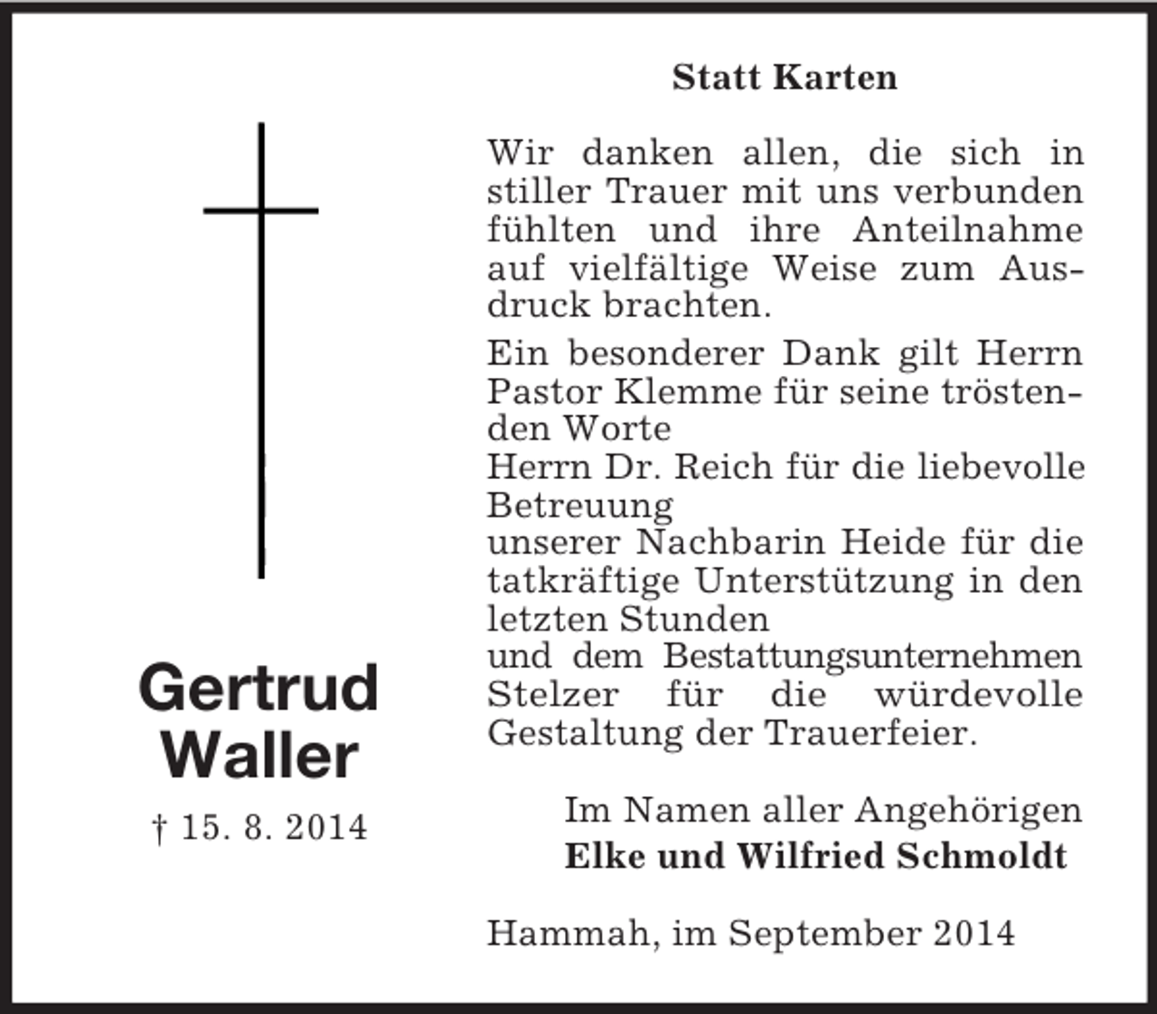 <p>Gertrud<br />Waller<br />† 15. 8. 2014<br />Statt Karten<br />Wir danken allen, die sich in<br />stiller Trauer mit uns verbunden fühlten und ihre Anteilnahme auf vielfältige Weise zum Ausdruck brachten.<br />Ein besonderer Dank gilt Herrn Pastor Klemme für seine tröstenden Worte<br />Herrn Dr. Reich für die liebevolle<br />Betreuung<br />unserer Nachbarin Heide für die tatkräftige Unterstützung in den letzten Stunden<br />und dem Bestattungsunternehmen<br />Stelzer für die würdevolle<br />Gestaltung der Trauerfeier.<br />Im Namen aller Angehörigen<br />Elke und Wilfried Schmoldt<br />Hammah, im September 2014</p>