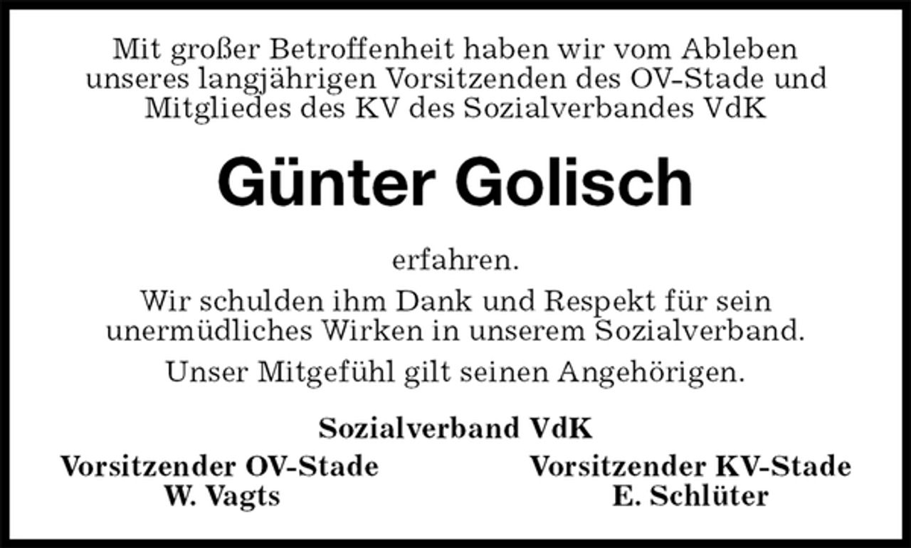 <p>Mit großer Betroffenheit haben wir vom Ableben<br />unseres langjährigen Vorsitzenden des OV-Stade und<br />Mitgliedes des KV des Sozialverbandes VdK<br />Günter Golisch<br />erfahren.<br />Wir schulden ihm Dank und Respekt für sein<br />unermüdliches Wirken in unserem Sozialverband.<br />Unser Mitgefühl gilt seinen Angehörigen.<br />Sozialverband VdK<br />Vorsitzender OV-Stade Vorsitzender KV-Stade<br />W. Vagts E. Schlüter</p>
