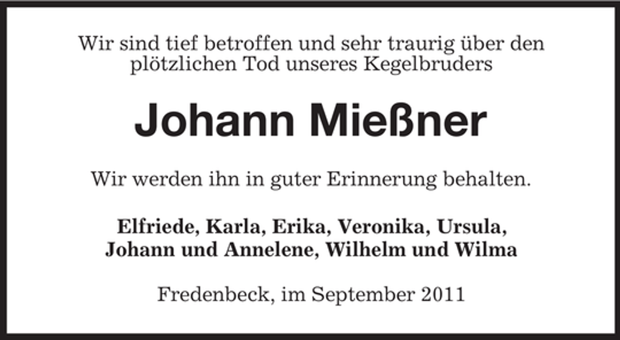 <p>Wir sind tief betroffen und sehr traurig über den<br />plötzlichen Tod unseres Kegelbruders</p><p>Johann Mießner<br />Wir werden ihn in guter Erinnerung behalten.<br />Elfriede, Karla, Erika, Veronika, Ursula,<br />Johann und Annelene, Wilhelm und Wilma<br />Fredenbeck, im September 2011</p>