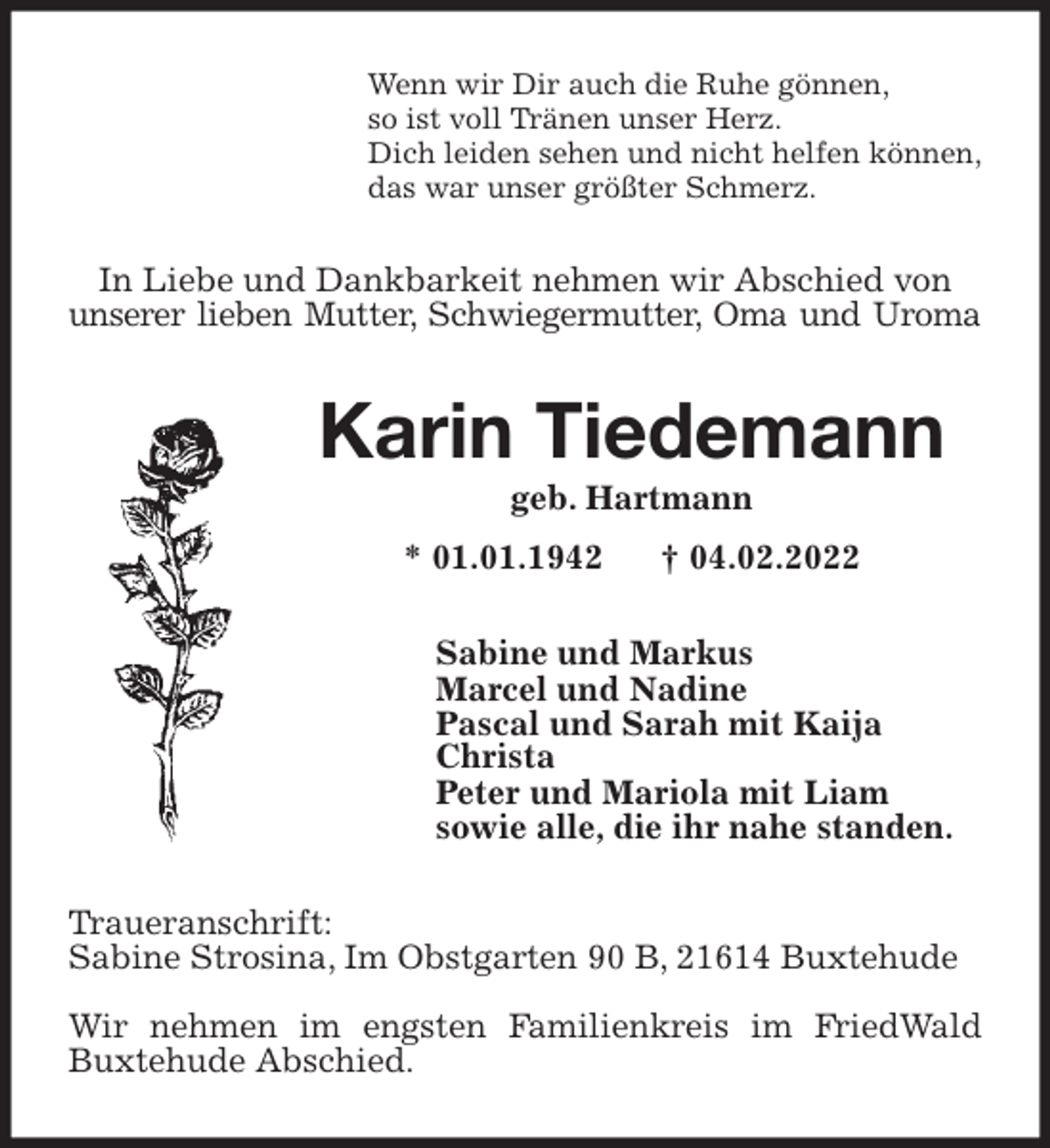 <p>Wenn wir Dir auch die Ruhe gönnen,<br />so ist voll Tränen unser Herz.<br />Dich leiden sehen und nicht helfen können,<br />das war unser größter Schmerz.<br />In Liebe und Dankbarkeit nehmen wir Abschied von<br />unserer lieben Mutter, Schwiegermutter, Oma und Uroma<br />Karin Tiedemann<br />geb. Hartmann<br />* 01.01.1942 † 04.02.2022<br />Sabine und Markus<br />Marcel und Nadine<br />Pascal und Sarah mit Kaija<br />Christa<br />Peter und Mariola mit Liam<br />sowie alle, die ihr nahe standen.<br />Traueranschrift:<br />Sabine Strosina, Im Obstgarten 90 B, 21614 Buxtehude</p>
<p>Wir nehmen im engsten Familienkreis im FriedWald Buxtehude Abschied.</p>