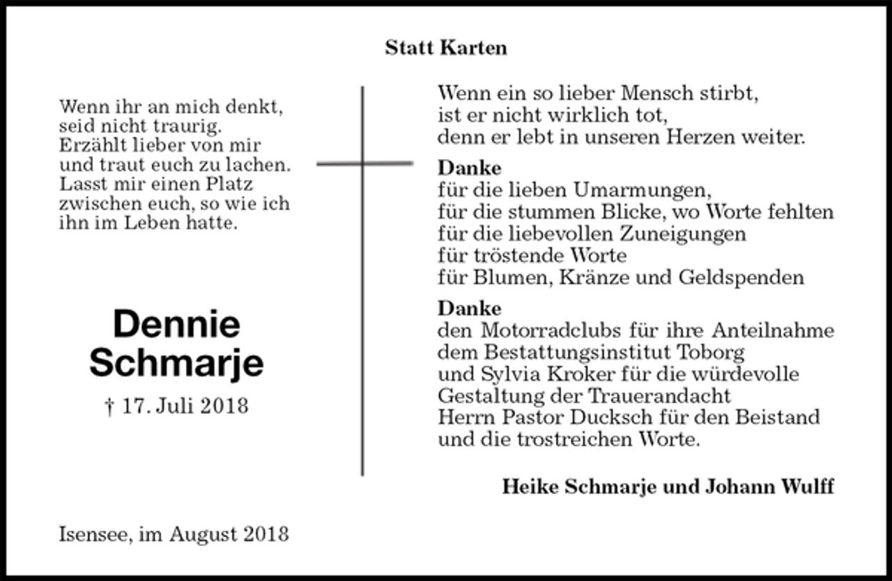 <p>Statt Karten<br />Wenn ein so lieber Mensch stirbt,<br />ist er nicht wirklich tot,<br />denn er lebt in unseren Herzen weiter.<br />Danke<br />für die lieben Umarmungen,<br />für die stummen Blicke, wo Worte fehlten<br />für die liebevollen Zuneigungen<br />für tröstende Worte<br />für Blumen, Kränze und Geldspenden<br />Danke<br />den Motorradclubs für ihre Anteilnahme<br />dem Bestattungsinstitut Toborg<br />und Sylvia Kroker für die würdevolle<br />Gestaltung der Trauerandacht<br />Herrn Pastor Ducksch für den Beistand<br />und die trostreichen Worte.<br />Heike Schmarje und Johann Wulff<br />Isensee, im August 2018</p><p>Dennie<br />Schmarje<br />† 17. Juli 2018<br />Wenn ihr an mich denkt,<br />seid nicht traurig.<br />Erzählt lieber von mir<br />und traut euch zu lachen.<br />Lasst mir einen Platz<br />zwischen euch, so wie ich<br />ihn im Leben hatte.</p>