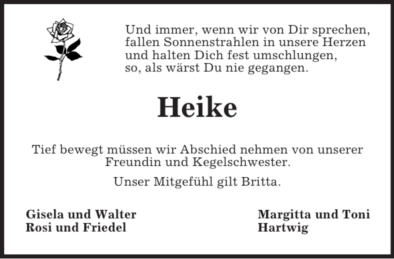 <p>Und immer, wenn wir von Dir sprechen,<br />fallen Sonnenstrahlen in unsere Herzen<br />und halten Dich fest umschlungen,<br />so, als wärst Du nie gegangen.</p><p>Heike<br />Tief bewegt müssen wir Abschied nehmen von unserer<br />Freundin und Kegelschwester.<br />Unser Mitgefühl gilt Britta.<br />Gisela und Walter<br />Rosi und Friedel</p><p>Margitta und Toni<br />Hartwig</p>