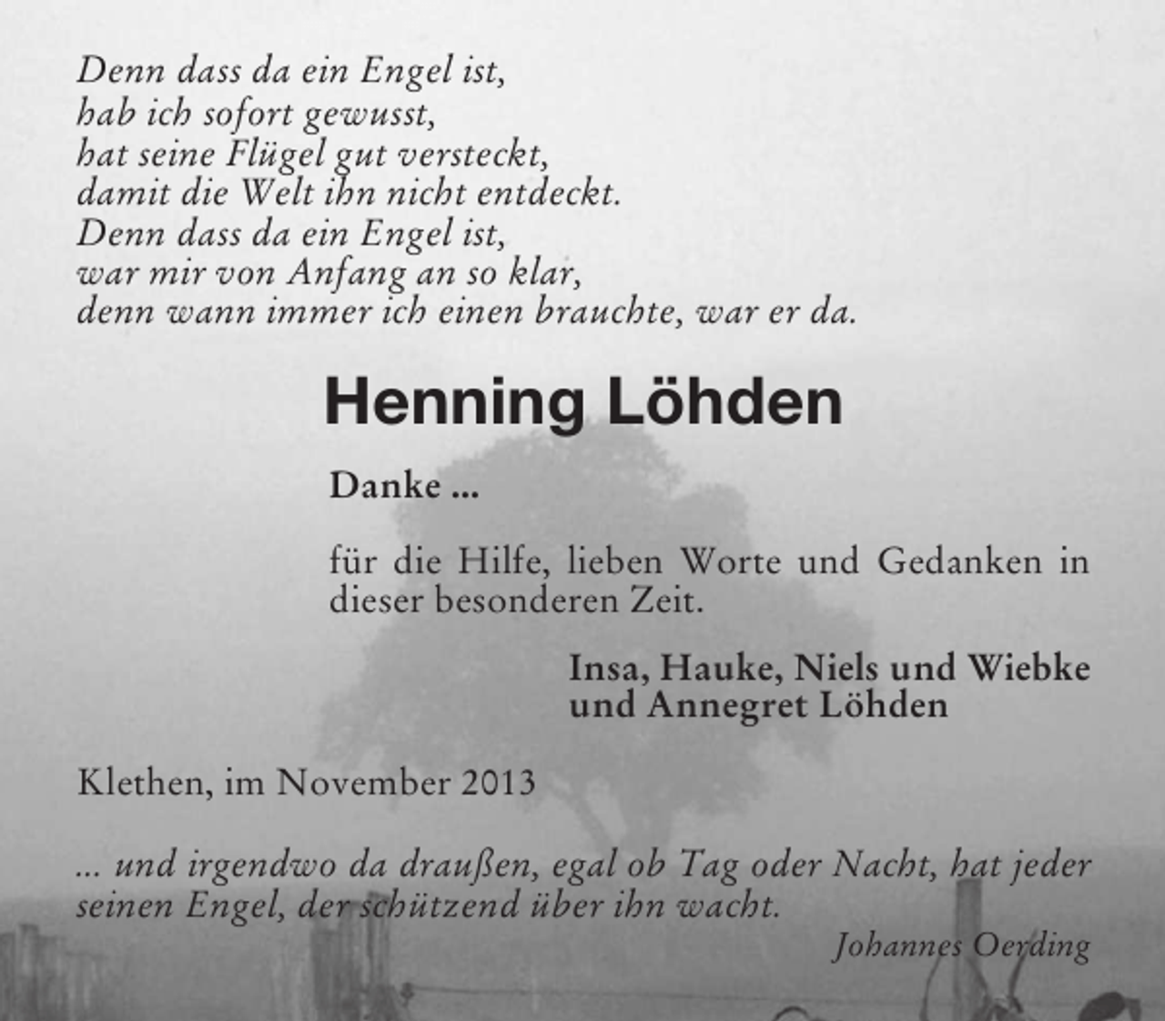 <p>Denn dass da ein Engel ist,<br />hab ich sofort gewusst,<br />hat seine Flügel gut versteckt,<br />damit die Welt ihn nicht entdeckt.<br />Denn dass da ein Engel ist,<br />war mir von Anfang an so klar,<br />denn wann immer ich einen brauchte, war er da.</p><p>Henning Löhden<br />Danke ...<br />für die Hilfe, lieben Worte und Gedanken in<br />dieser besonderen Zeit.<br />Insa, Hauke, Niels und Wiebke<br />und Annegret Löhden<br />Klethen, im November 2013<br />... und irgendwo da draußen, egal ob Tag oder Nacht, hat jeder<br />seinen Engel, der schützend über ihn wacht.<br />Johannes Oerding</p>