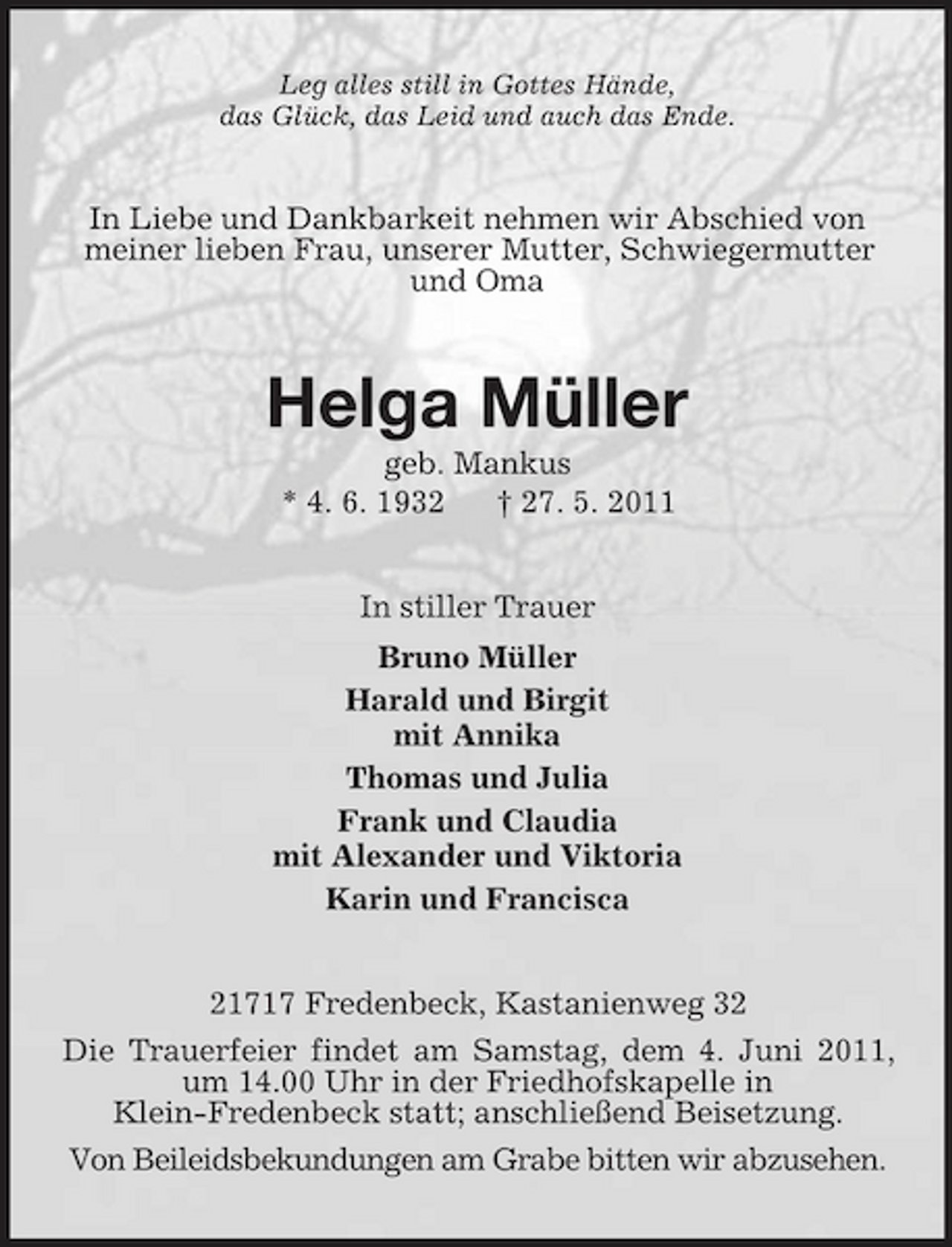 <p>Leg alles still in Gottes Hände, das Glück, das Leid und auch das Ende.</p><p>In Liebe und Dankbarkeit nehmen wir Abschied von meiner lieben Frau, unserer Mutter, Schwiegermutter und Oma</p><p>Helga Müller<br />geb. Mankus * 4. 6. 1932 † 27. 5. 2011 In stiller Trauer Bruno Müller Harald und Birgit mit Annika Thomas und Julia Frank und Claudia mit Alexander und Viktoria Karin und Francisca 21717 Fredenbeck, Kastanienweg 32 Die Trauerfeier findet am Samstag, dem 4. Juni 2011, um 14.00 Uhr in der Friedhofskapelle in Klein-Fredenbeck statt; anschließend Beisetzung. Von Beileidsbekundungen am Grabe bitten wir abzusehen.</p>