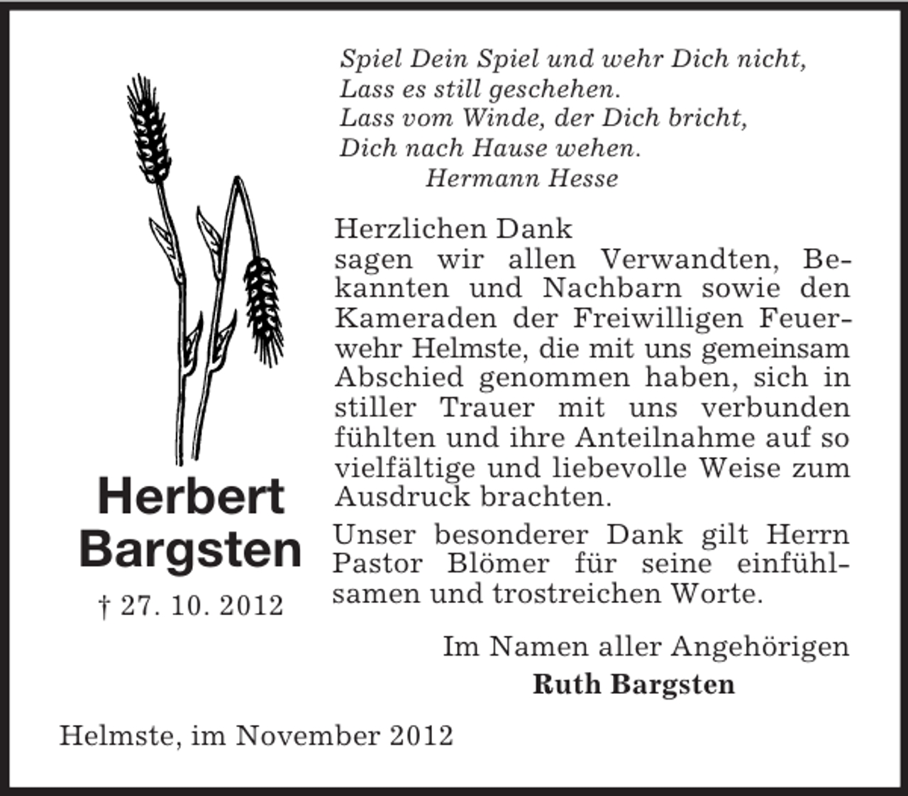 <p>Herbert<br />Bargsten<br />† 27. 10. 2012<br />Spiel Dein Spiel und wehr Dich nicht,<br />Lass es still geschehen.<br />Lass vom Winde, der Dich bricht,<br />Dich nach Hause wehen.<br />Hermann Hesse<br />Herzlichen Dank<br />sagen wir allen Verwandten, Bekannten und Nachbarn sowie den Kameraden der Freiwilligen Feuerwehr Helmste, die mit uns gemeinsam Abschied genommen haben, sich in stiller Trauer mit uns verbunden fühlten und ihre Anteilnahme auf so vielfältige und liebevolle Weise zum Ausdruck brachten.<br />Unser besonderer Dank gilt Herrn Pastor Blömer für seine einfühlsamen und trostreichen Worte.<br />Im Namen aller Angehörigen<br />Ruth Bargsten<br />Helmste, im November 2012</p>