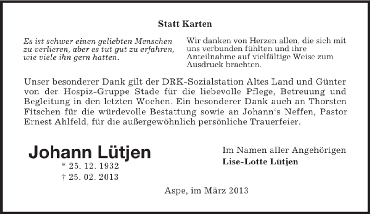 <p>Statt Karten<br />Es ist schwer einen geliebten Menschen<br />zu verlieren, aber es tut gut zu erfahren,<br />wie viele ihn gern hatten.</p><p>Wir danken von Herzen allen, die sich mit<br />uns verbunden fühlten und ihre<br />Anteilnahme auf vielfältige Weise zum<br />Ausdruck brachten.</p><p>Unser besonderer Dank gilt der DRK-Sozialstation Altes Land und Günter<br />von der Hospiz-Gruppe Stade für die liebevolle Pflege, Betreuung und<br />Begleitung in den letzten Wochen. Ein besonderer Dank auch an Thorsten<br />Fitschen für die würdevolle Bestattung sowie an Johann‘s Neffen, Pastor<br />Ernest Ahlfeld, für die außergewöhnlich persönliche Trauerfeier.</p><p>Johann Lütjen<br />* 25. 12. 1932<br />† 25. 02. 2013</p><p>Im Namen aller Angehörigen<br />Lise-Lotte Lütjen<br />Aspe, im März 2013</p>