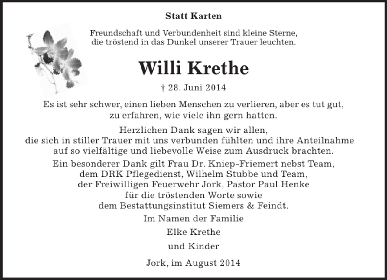 <p>Statt Karten<br />Freundschaft und Verbundenheit sind kleine Sterne,<br />die tröstend in das Dunkel unserer Trauer leuchten.<br />Willi Krethe<br />† 28. Juni 2014<br />Es ist sehr schwer, einen lieben Menschen zu verlieren, aber es tut gut,<br />zu erfahren, wie viele ihn gern hatten.<br />Herzlichen Dank sagen wir allen,<br />die sich in stiller Trauer mit uns verbunden fühlten und ihre Anteilnahme auf so vielfältige und liebevolle Weise zum Ausdruck brachten.<br />Ein besonderer Dank gilt Frau Dr. Kniep-Friemert nebst Team,<br />dem DRK Pflegedienst, Wilhelm Stubbe und Team,<br />der Freiwilligen Feuerwehr Jork, Pastor Paul Henke<br />für die tröstenden Worte sowie<br />dem Bestattungsinstitut Siemers</p>