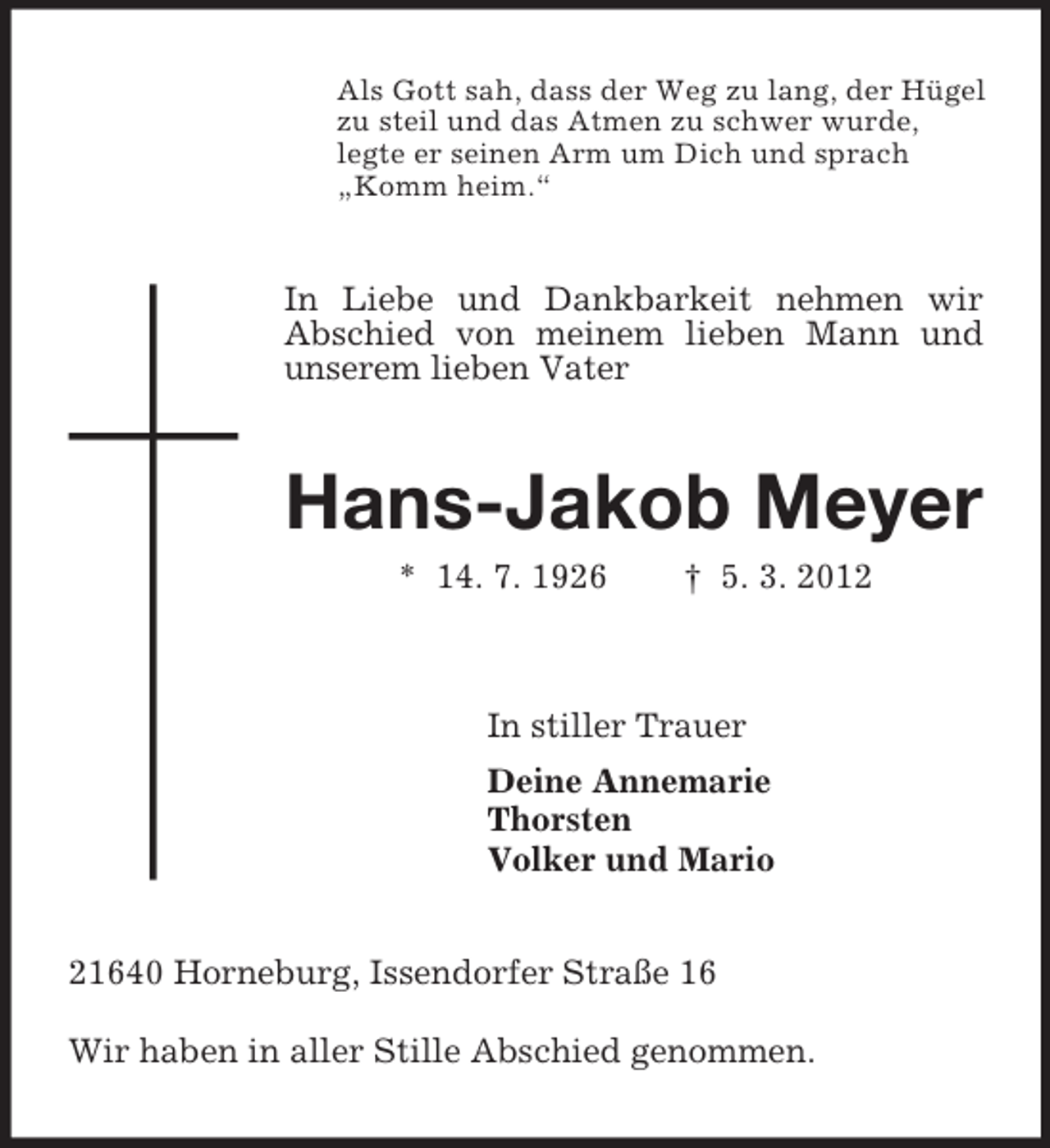 <p>Als Gott sah, dass der Weg zu lang, der Hügel<br />zu steil und das Atmen zu schwer wurde,<br />legte er seinen Arm um Dich und sprach<br />„Komm heim.“</p><p>In Liebe und Dankbarkeit nehmen wir<br />Abschied von meinem lieben Mann und<br />unserem lieben Vater</p><p>Hans-Jakob Meyer<br />* 14. 7. 1926</p><p>† 5. 3. 2012</p><p>In stiller Trauer<br />Deine Annemarie<br />Thorsten<br />Volker und Mario</p><p>21640 Horneburg, Issendorfer Straße 16<br />Wir haben in aller Stille Abschied genommen.</p>