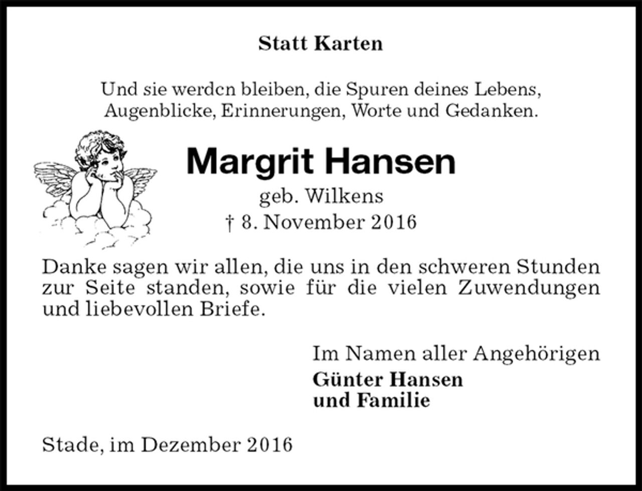 <p>Statt Karten<br />Und sie werdcn bleiben, die Spuren deines Lebens,<br />Augenblicke, Erinnerungen, Worte und Gedanken.<br />Margrit Hansen<br />geb. Wilkens<br />† 8. November 2016<br />Danke sagen wir allen, die uns in den schweren Stunden zur Seite standen, sowie für die vielen Zuwendungen und liebevollen Briefe.<br />Im Namen aller Angehörigen<br />Günter Hansen<br />und Familie<br />Stade, im Dezember 2016</p>
