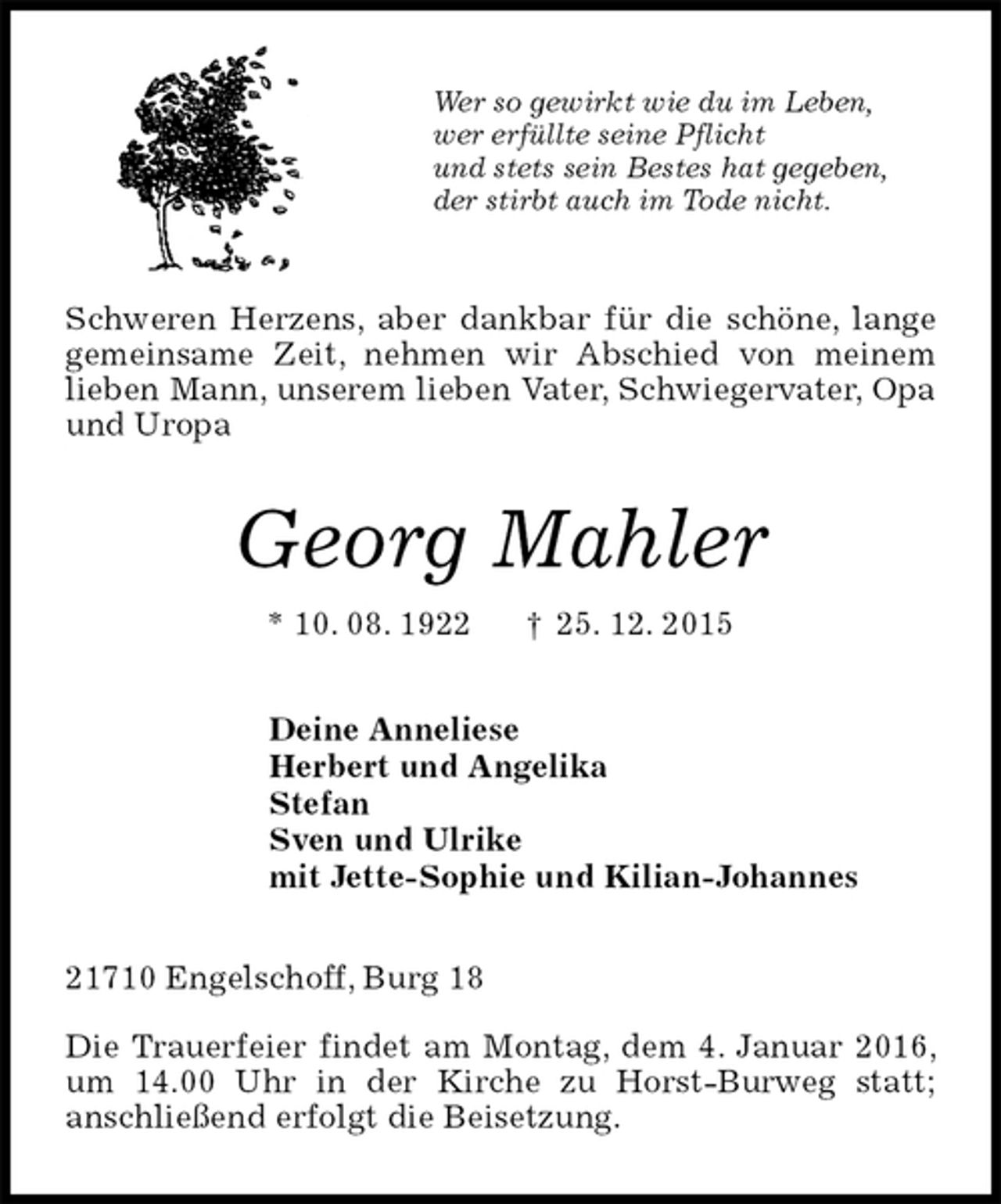 <p>Wer so gewirkt wie du im Leben,<br />wer erfüllte seine Pflicht<br />und stets sein Bestes hat gegeben,<br />der stirbt auch im Tode nicht.<br />Schweren Herzens, aber dankbar für die schöne, lange gemeinsame Zeit, nehmen wir Abschied von meinem<br />lieben Mann, unserem lieben Vater, Schwiegervater, Opa und Uropa<br />Georg Mahler<br />* 10. 08. 1922 ? 25. 12. 2015<br />Deine Anneliese<br />Herbert und Angelika<br />Stefan<br />Sven und Ulrike<br />mit Jette-Sophie und Kilian-Johannes<br />21710 Engelschoff, Burg 18</p><p>Die Trauerfeier findet am Montag, dem 4. Januar 2016, um 14.00 Uhr in der Kirche zu Horst-Burweg statt;<br />anschließend erfolgt die Beisetzung.</p>