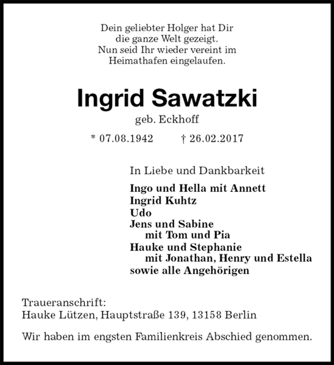 <p>Dein geliebter Holger hat Dir<br />die ganze Welt gezeigt.<br />Nun seid Ihr wieder vereint im<br />Heimathafen eingelaufen.<br />Ingrid Sawatzki<br />geb. Eckhoff<br />* 07.08.1942 † 26.02.2017<br />In Liebe und Dankbarkeit<br />Ingo und Hella mit Annett<br />Ingrid Kuhtz<br />Udo<br />Jens und Sabine<br />mit Tom und Pia<br />Hauke und Stephanie<br />mit Jonathan, Henry und Estella<br />sowie alle Angehörigen<br />Traueranschrift:<br />Hauke Lützen, Hauptstraße 139, 13158 Berlin</p><p>Wir haben im engsten Familienkreis Abschied genommen.</p>