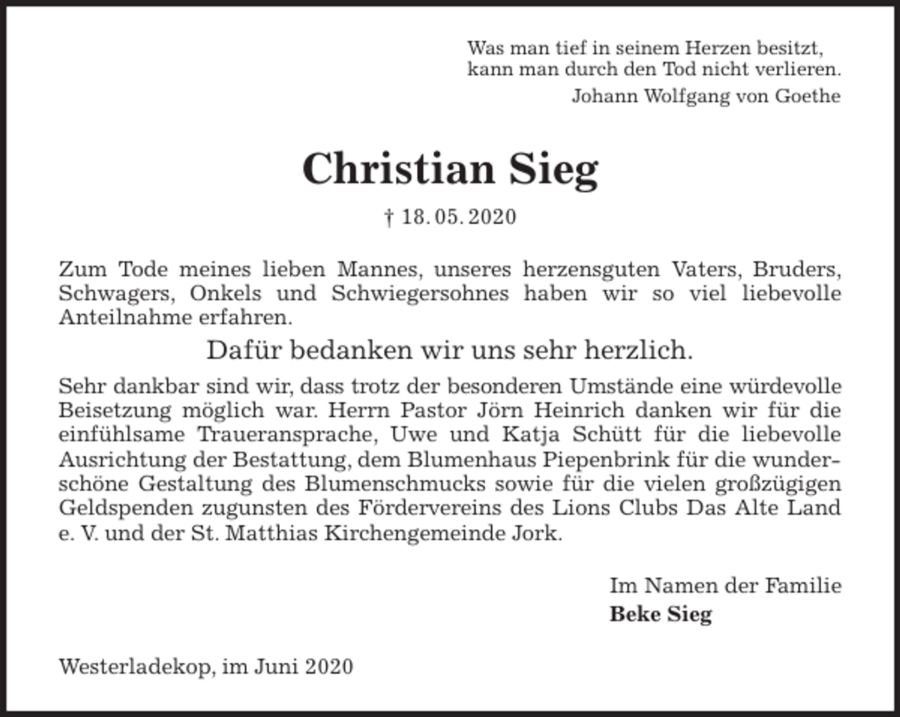 <p>Was man tief in seinem Herzen besitzt,<br />kann man durch den Tod nicht verlieren.<br />Johann Wolfgang von Goethe<br />Christian Sieg<br />† 18. 05. 2020<br />Zum Tode meines lieben Mannes, unseres herzensguten Vaters, Bruders,<br />Schwagers, Onkels und Schwiegersohnes haben wir so viel liebevolle<br />Anteilnahme erfahren.<br />Dafür bedanken wir uns sehr herzlich.<br />Sehr dankbar sind wir, dass trotz der besonderen Umstände eine würdevolle<br />Beisetzung möglich war. Herrn Pastor Jörn Heinrich danken wir für die<br />einfühlsame Traueransprache, Uwe und Katja Schütt für die liebevolle<br />Ausrichtung der Bestattung, dem Blumenhaus Piepenbrink für die wunderschöne Gestaltung des Blumenschmucks sowie für die vielen großzügigen<br />Geldspenden zugunsten des Fördervereins des Lions Clubs Das Alte Land<br />e. V. und der St. Matthias Kirchengemeinde Jork.<br />Im Namen der Familie<br />Beke Sieg<br />Westerladekop, im Juni 2020</p>