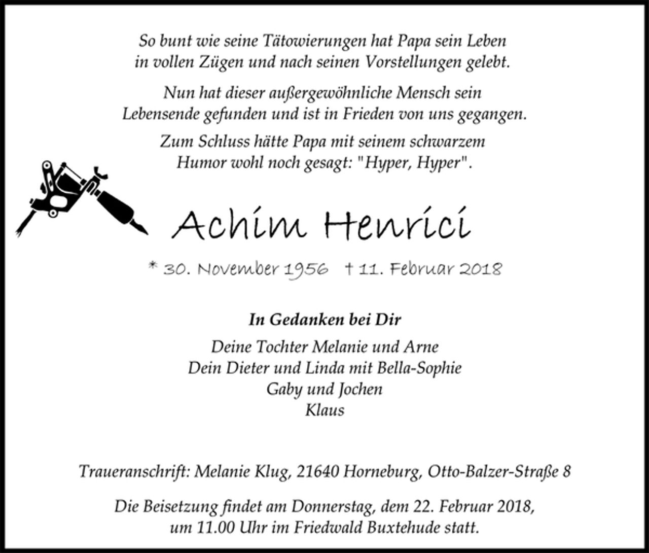 <p>So bunt wie seine Tätowierungen hat Papa sein Leben<br />in vollen Zügen und nach seinen Vorstellungen gelebt.<br />Nun hat dieser außergewöhnliche Mensch sein<br />Lebensende gefunden und ist in Frieden von uns gegangen.<br />Zum Schluss hätte Papa mit seinem schwarzem<br />Humor wohl noch gesagt: "Hyper, Hyper".<br />Achim Henrici<br />* 30. November 1956 † 11. Februar 2018<br />In Gedanken bei Dir<br />Deine Tochter Melanie und Arne<br />Dein Dieter und Linda mit Bella-Sophie<br />Gaby und Jochen<br />Klaus<br />Traueranschrift: Melanie Klug, 21640 Horneburg, Otto-Balzer-Straße 8<br />Die Beisetzung findet am Donnerstag, dem 22. Februar 2018,<br />um 11.00 Uhr im Friedwald Buxtehude statt.</p>
