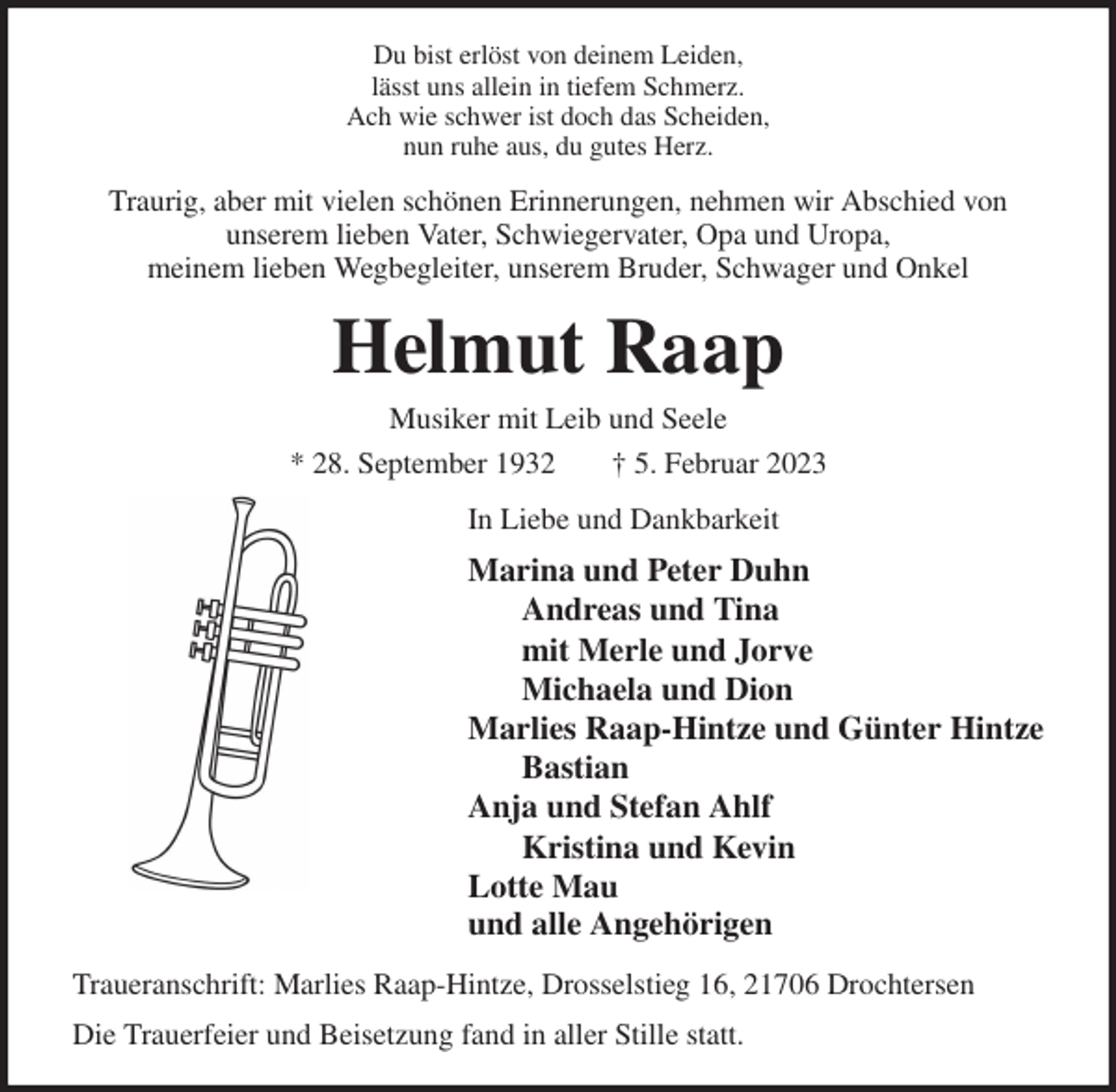 <p>Du bist erlöst von deinem Leiden,<br />lässt uns allein in tiefem Schmerz.<br />Ach wie schwer ist doch das Scheiden,<br />nun ruhe aus, du gutes Herz.<br />Traurig, aber mit vielen schönen Erinnerungen, nehmen wir Abschied von<br />unserem lieben Vater, Schwiegervater, Opa und Uropa,<br />meinem lieben Wegbegleiter, unserem Bruder, Schwager und Onkel<br />Helmut Raap<br />Musiker mit Leib und Seele<br />* 28. September 1932 † 5. Februar 2023<br />In Liebe und Dankbarkeit<br />Marina und Peter Duhn<br />Andreas und Tina<br />mit Merle und Jorve<br />Michaela und Dion<br />Marlies Raap-Hintze und Günter Hintze<br />Bastian<br />Anja und Stefan Ahlf<br />Kristina und Kevin<br />Lotte Mau<br />und alle Angehörigen<br />Traueranschrift: Marlies Raap-Hintze, Drosselstieg 16, 21706 Drochtersen<br />Die Trauerfeier und Beisetzung fand in aller Stille statt.</p>