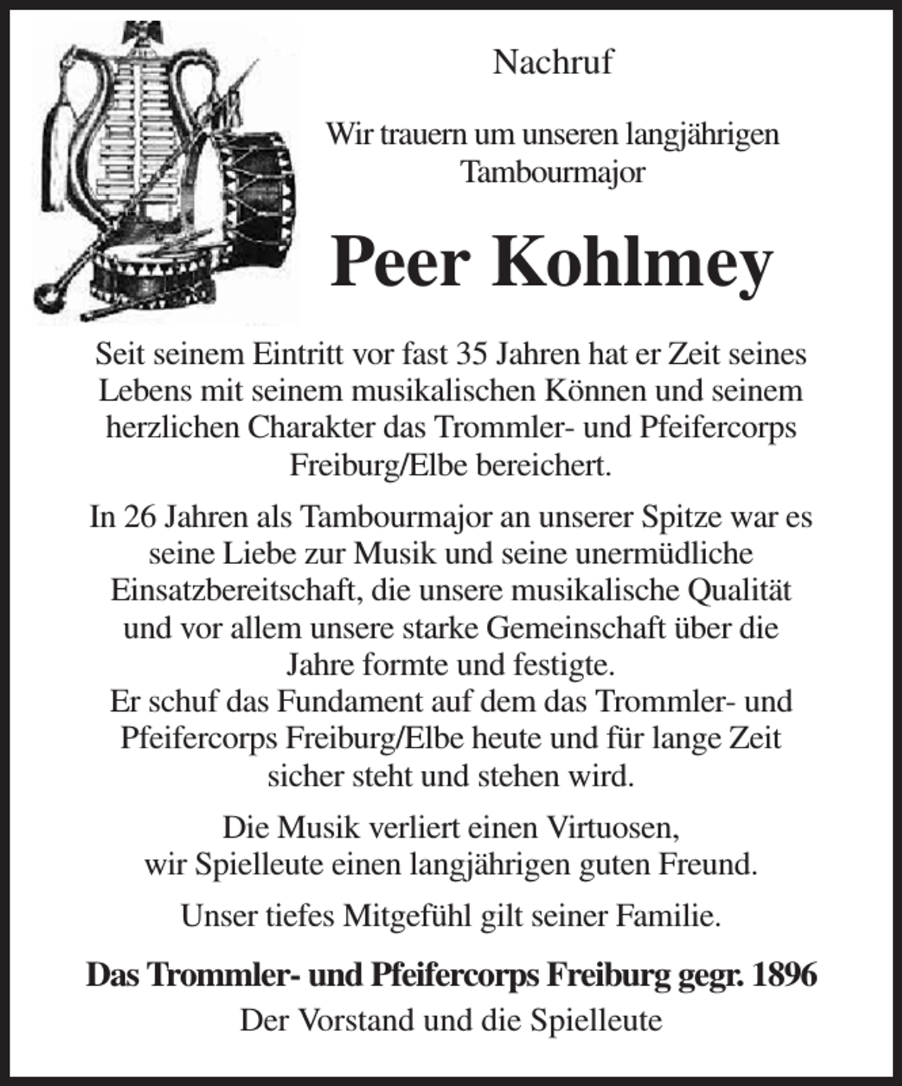 <p>Nachruf<br />Wir trauern um unseren langjährigen<br />Tambourmajor<br />Peer Kohlmey<br />Seit seinem Eintritt vor fast 35 Jahren hat er Zeit seines<br />Lebens mit seinem musikalischen Können und seinem<br />herzlichen Charakter das Trommler- und Pfeifercorps<br />Freiburg/Elbe bereichert.<br />In 26 Jahren als Tambourmajor an unserer Spitze war es<br />seine Liebe zur Musik und seine unermüdliche<br />Einsatzbereitschaft, die unsere musikalische Qualität<br />und vor allem unsere starke Gemeinschaft über die<br />Jahre formte und festigte.<br />Er schuf das Fundament auf dem das Trommler- und<br />Pfeifercorps Freiburg/Elbe heute und für lange Zeit<br />sicher steht und stehen wird.<br />Die Musik verliert einen Virtuosen,<br />wir Spielleute einen langjährigen guten Freund.<br />Unser tiefes Mitgefühl gilt seiner Familie.<br />Das Trommler- und Pfeifercorps Freiburg gegr. 1896<br />Der Vorstand und die Spielleute</p>