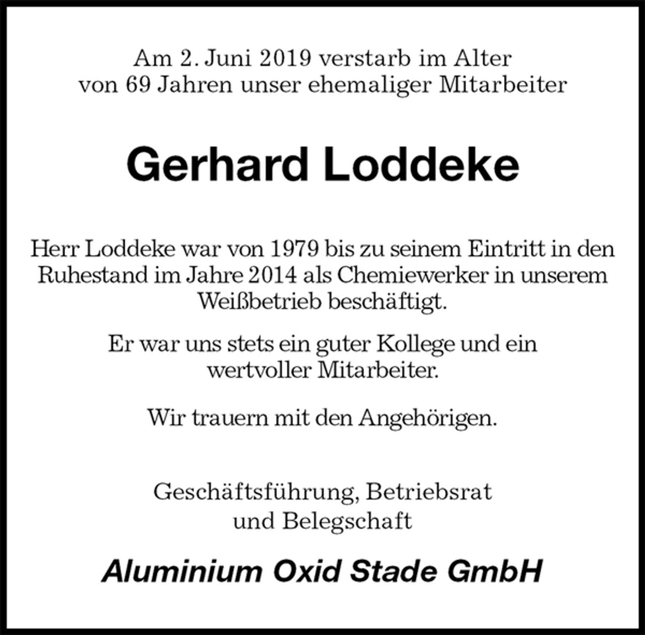 <p>Am 2. Juni 2019 verstarb im Alter<br />von 69 Jahren unser ehemaliger Mitarbeiter<br />Gerhard Loddeke<br />Herr Loddeke war von 1979 bis zu seinem Eintritt in den Ruhestand im Jahre 2014 als Chemiewerker in unserem Weißbetrieb beschäftigt.<br />Er war uns stets ein guter Kollege und ein<br />wertvoller Mitarbeiter.<br />Wir trauern mit den Angehörigen.<br />Geschäftsführung, Betriebsrat<br />und Belegschaft<br />Aluminium Oxid Stade GmbH</p>