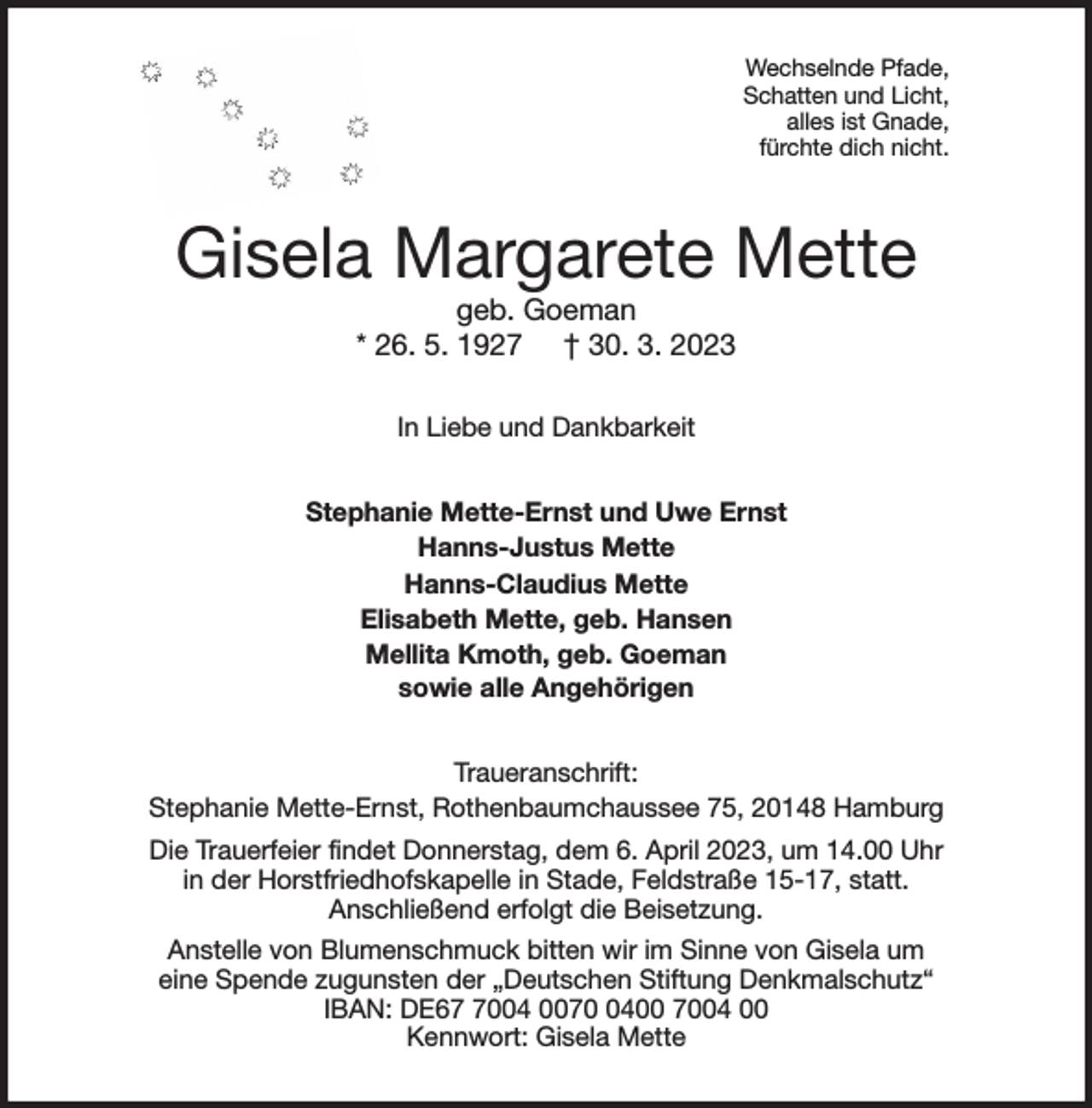 <p>Wechselnde Pfade,<br />Schatten und Licht,<br />alles ist Gnade,<br />fürchte dich nicht.<br />Gisela Margarete Mette<br />geb. Goeman<br />* 26. 5. 1927 † 30. 3. 2023<br />In Liebe und Dankbarkeit<br />Stephanie Mette-Ernst und Uwe Ernst<br />Hanns-Justus Mette<br />Hanns-Claudius Mette<br />Elisabeth Mette, geb. Hansen<br />Mellita Kmoth, geb. Goeman<br />sowie alle Angehörigen<br />Traueranschrift:<br />Stephanie Mette-Ernst, Rothenbaumchaussee 75, 20148 Hamburg<br />Die Trauerfeier findet Donnerstag, dem 6. April 2023, um 14.00 Uhr<br />in der Horstfriedhofskapelle in Stade, Feldstraße 15-17, statt.<br />Anschließend erfolgt die Beisetzung.<br />Anstelle von Blumenschmuck bitten wir im Sinne von Gisela um<br />eine Spende zugunsten der „Deutschen Stiftung Denkmalschutz“<br />IBAN: DE67 7004 0070 0400 7004 00<br />Kennwort: Gisela Mette</p>