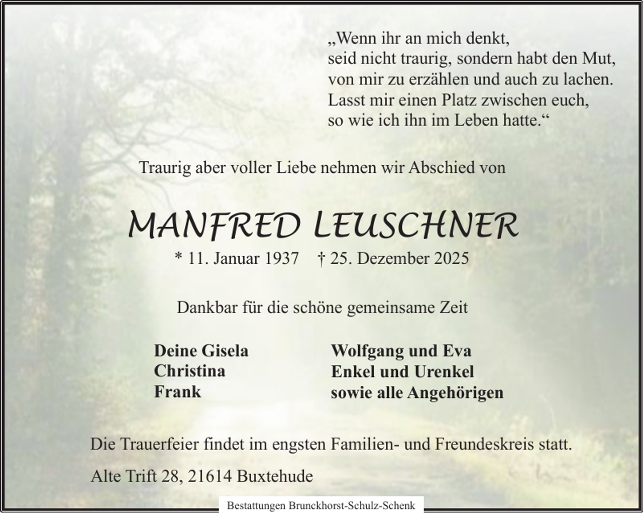 <p>„Wenn ihr an mich denkt,<br />seid nicht traurig, sondern habt den Mut,<br />von mir zu erzählen und auch zu lachen.<br />Lasst mir einen Platz zwischen euch,<br />so wie ich ihn im Leben hatte.“<br />Traurig aber voller Liebe nehmen wir Abschied von</p><p>MANFRED LEUSCHNER<br />* 11. Januar 1937 † 25. Dezember 2025<br />Dankbar für die schöne gemeinsame Zeit<br />Deine Gisela<br />Christina<br />Frank</p><p>Wolfgang und Eva<br />Enkel und Urenkel<br />sowie alle Angehörigen</p><p>Die Trauerfeier findet im engsten Familien- und Freundeskreis statt.<br />Alte Trift 28, 21614 Buxtehude<br />Bestattungen Brunckhorst-Schulz-Schenk</p>