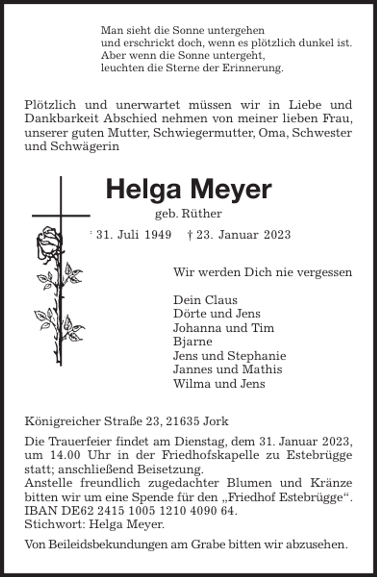 <p>Man sieht die Sonne untergehen<br />und erschrickt doch, wenn es plötzlich dunkel ist.<br />Aber wenn die Sonne untergeht,<br />leuchten die Sterne der Erinnerung.<br />Plötzlich und unerwartet müssen wir in Liebe und Dankbarkeit Abschied nehmen von meiner lieben Frau, unserer guten Mutter, Schwiegermutter, Oma, Schwester<br />und Schwägerin<br />Helga Meyer<br />geb. Rüther<br />* 31. Juli 1949 † 23. Januar 2023<br />Wir werden Dich nie vergessen</p><p>Dein Claus<br />Dörte und Jens<br />Johanna und Tim<br />Bjarne<br />Jens und Stephanie<br />Jannes und Mathis<br />Wilma und Jens<br />Königreicher Straße 23, 21635 Jork<br />Die Trauerfeier findet am Dienstag, dem 31. Januar 2023, um 14.00 Uhr in der Friedhofskapelle zu Estebrügge statt; anschließend Beisetzung.<br />Anstelle freundlich zugedachter Blumen und Kränze bitten wir um eine Spende für den „Friedhof Estebrügge“. IBAN DE62 2415 1005 1210 4090 64.<br />Stichwort: Helga Meyer.<br />Von Beileidsbekundungen am Grabe bitten wir abzusehen.</p>