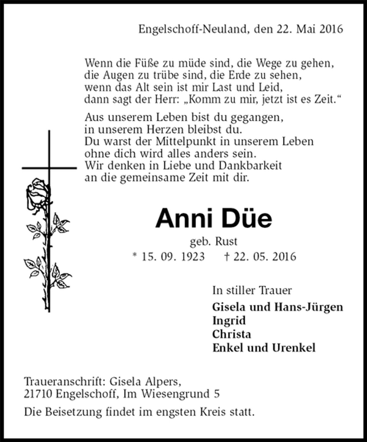 <p>Engelschoff-Neuland, den 22. Mai 2016<br />Wenn die Füße zu müde sind, die Wege zu gehen,<br />die Augen zu trübe sind, die Erde zu sehen,<br />wenn das Alt sein ist mir Last und Leid,<br />dann sagt der Herr: „Komm zu mir, jetzt ist es Zeit.“<br />Aus unserem Leben bist du gegangen,<br />in unserem Herzen bleibst du.<br />Du warst der Mittelpunkt in unserem Leben<br />ohne dich wird alles anders sein.<br />Wir denken in Liebe und Dankbarkeit<br />an die gemeinsame Zeit mit dir.<br />Anni Düe<br />geb. Rust<br />* 15. 09. 1923 † 22. 05. 2016<br />In stiller Trauer<br />Gisela und Hans-Jürgen<br />Ingrid<br />Christa<br />Enkel und Urenkel<br />Traueranschrift: Gisela Alpers,<br />21710 Engelschoff, Im Wiesengrund 5<br />Die Beisetzung findet im engsten Kreis statt.</p>