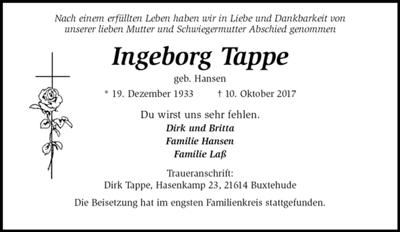 <p>Nach einem erfüllten Leben haben wir in Liebe und Dankbarkeit von<br />unserer lieben Mutter und Schwiegermutter Abschied genommen<br />Ingeborg Tappe<br />geb. Hansen<br />* 19. Dezember 1933 † 10. Oktober 2017<br />Du wirst uns sehr fehlen.<br />Dirk und Britta<br />Familie Hansen<br />Familie Laß<br />Traueranschrift:<br />Dirk Tappe, Hasenkamp 23, 21614 Buxtehude<br />Die Beisetzung hat im engsten Familienkreis stattgefunden.</p>