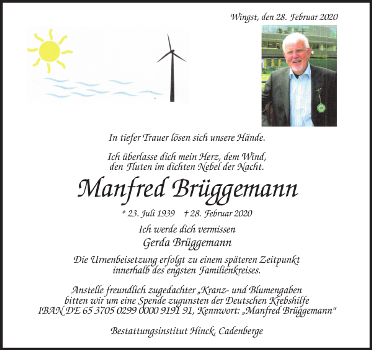 <p>Wingst, den 28. Februar 2020<br />In tiefer Trauer lösen sich unsere Hände.</p>
<p>Ich überlasse dich mein Herz, dem Wind,<br />den Fluten im dichten Nebel der Nacht.<br />Manfred Brüggemann<br />* 23. Juli 1939 † 28. Februar 2020<br />Ich werde dich vermissen<br />Gerda Brüggemann<br />Die Urnenbeisetzung erfolgt zu einem späteren Zeitpunkt<br />innerhalb des engsten Familienkreises.</p>
<p>Anstelle freundlich zugedachter „Kranz- und Blumengaben<br />bitten wir um eine Spende zugunsten der Deutschen Krebshilfe<br />IBAN DE 65 3705 0299 0000 9191 91, Kennwort: „Manfred Brüggemann“</p>
<p>Bestattungsinstitut Hinck, Cadenberge</p>