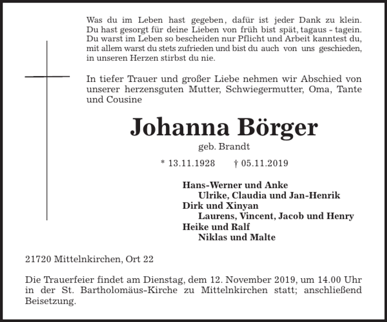 <p>Was du im Leben hast gegeben , dafür ist jeder Dank zu klein.<br />Du hast gesorgt für deine Lieben von früh bist spät, tagaus - tagein.<br />Du warst im Leben so bescheiden nur Pflicht und Arbeit kanntest du,<br />mit allem warst du stets zufrieden und bist du auch von uns geschieden,<br />in unseren Herzen stirbst du nie.<br />In tiefer Trauer und großer Liebe nehmen wir Abschied von<br />unserer herzensguten Mutter, Schwiegermutter, Oma, Tante<br />und Cousine<br />Johanna Börger<br />geb. Brandt<br />* 13.11.1928 † 05.11.2019<br />Hans-Werner und Anke<br />Ulrike, Claudia und Jan-Henrik<br />Dirk und Xinyan<br />Laurens, Vincent, Jacob und Henry<br />Heike und Ralf<br />Niklas und Malte<br />21720 Mittelnkirchen, Ort 22</p>
<p>Die Trauerfeier findet am Dienstag, dem 12. November 2019, um 14.00 Uhr<br />in der St. Bartholomäus-Kirche zu Mittelnkirchen statt; anschließend<br />Beisetzung.</p>